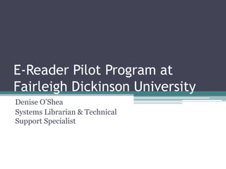 E-Reader Pilot Program at Fairleigh Dickinson University Denise O’Shea Systems Librarian & Technical Support Specialist 