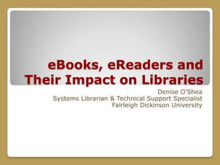 eBooks, eReaders and Their Impact on Libraries Denise O’Shea Systems Librarian & Technical Support Specialist Fairleigh Dickinson University  