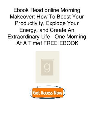 Ebook Read online Morning
Makeover: How To Boost Your
Productivity, Explode Your
Energy, and Create An
Extraordinary Life - One Morning
At A Time! FREE EBOOK
 
