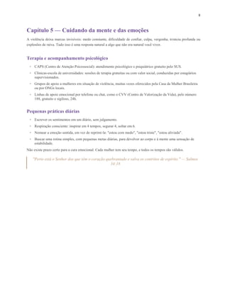8
Capítulo 5 — Cuidando da mente e das emoções
A violência deixa marcas invisíveis: medo constante, dificuldade de confiar, culpa, vergonha, tristeza profunda ou
explosões de raiva. Tudo isso é uma resposta natural a algo que não era natural você viver.
Terapia e acompanhamento psicológico
• CAPS (Centro de Atenção Psicossocial): atendimento psicológico e psiquiátrico gratuito pelo SUS.
• Clínicas-escola de universidades: sessões de terapia gratuitas ou com valor social, conduzidas por estagiários
supervisionados.
• Grupos de apoio a mulheres em situação de violência, muitas vezes oferecidos pela Casa da Mulher Brasileira
ou por ONGs locais.
• Linhas de apoio emocional por telefone ou chat, como o CVV (Centro de Valorização da Vida), pelo número
188, gratuito e sigiloso, 24h.
Pequenas práticas diárias
• Escrever os sentimentos em um diário, sem julgamento.
• Respiração consciente: inspirar em 4 tempos, segurar 4, soltar em 6.
• Nomear a emoção sentida, em vez de reprimi-la: "estou com medo", "estou triste", "estou aliviada".
• Buscar uma rotina simples, com pequenas metas diárias, para devolver ao corpo e à mente uma sensação de
estabilidade.
Não existe prazo certo para a cura emocional. Cada mulher tem seu tempo, e todos os tempos são válidos.
"Perto está o Senhor dos que têm o coração quebrantado e salva os contritos de espírito." — Salmos
34:18
 