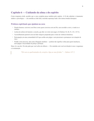 9
Capítulo 6 — Cuidando da alma e do espírito
Como terapeuta cristã, acredito que a cura completa passa também pelo espírito. A fé não substitui o tratamento
médico e psicológico — ela caminha ao lado dele, trazendo esperança onde a dor tentou instalar desespero.
Práticas espirituais que ajudam na cura
• Oração honesta: converse com Deus como quem conversa com um Pai, sem esconder a raiva, o medo ou o
cansaço.
• Leitura de salmos de lamento e consolo, que dão voz à dor sem negar a fé (Salmos 34, 46, 91, 121, 147:3).
• Aconselhamento pastoral com um líder religioso preparado para o tema da violência doméstica.
• Participação em uma comunidade de fé que acolha sem julgar e sem pressionar a permanecer em situação de
risco.
• Perdão como processo, não como obrigação imediata — perdoar não significa voltar para quem machucou,
nem apagar a necessidade de justiça e proteção.
Deus vê a sua dor. Ele não pede que você sofra em silêncio — Ele caminha com você em direção à cura, à segurança
e à restauração.
"Ele sara os quebrantados de coração e liga as suas feridas." — Salmos 147:3
 