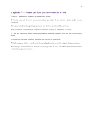 10
Capítulo 7 — Passos práticos para reconstruir a vida
1. Priorize a sua segurança física antes de qualquer outra decisão.
2. Construa uma rede de apoio: pessoas de confiança que sabem da sua situação e podem ajudar em uma
emergência.
3. Busque orientação jurídica gratuita para entender seus direitos, incluindo medidas protetivas.
4. Inicie ou retome acompanhamento terapêutico, mesmo que em grupo ou por telefone, no começo.
5. Cuide das finanças aos poucos: busque programas de autonomia econômica oferecidos pela rede de apoio à
mulher.
6. Reconecte-se com o que te faz bem: um hobby, uma amizade, um espaço de fé.
7. Celebre pequenas vitórias — sair da cama, fazer uma ligação, contar sua história a alguém são passos gigantes.
A reconstrução não é uma linha reta. Existem dias de avanço e dias de recuo, e tudo bem. O importante é continuar
caminhando, um passo de cada vez.
 