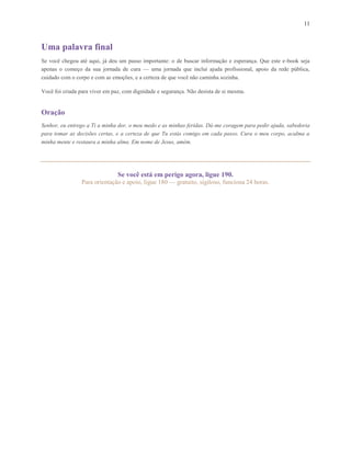 11
Uma palavra final
Se você chegou até aqui, já deu um passo importante: o de buscar informação e esperança. Que este e-book seja
apenas o começo da sua jornada de cura — uma jornada que inclui ajuda profissional, apoio da rede pública,
cuidado com o corpo e com as emoções, e a certeza de que você não caminha sozinha.
Você foi criada para viver em paz, com dignidade e segurança. Não desista de si mesma.
Oração
Senhor, eu entrego a Ti a minha dor, o meu medo e as minhas feridas. Dá-me coragem para pedir ajuda, sabedoria
para tomar as decisões certas, e a certeza de que Tu estás comigo em cada passo. Cura o meu corpo, acalma a
minha mente e restaura a minha alma. Em nome de Jesus, amém.
Se você está em perigo agora, ligue 190.
Para orientação e apoio, ligue 180 — gratuito, sigiloso, funciona 24 horas.
 