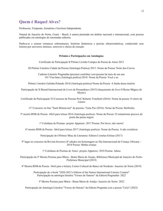 12
Quem é Raquel Alves?
Professora, Terapeuta, Jornalista e Escritora Independente.
Natural de Juazeiro do Norte, Ceará – Brasil, é autora premiada em âmbito nacional e internacional, com poesias
publicadas em antologias de renomadas editoras.
Dedica-se a semear romances sobrenaturais, histórias fantásticas e poesias ultrarromânticas, conduzindo seus
leitores por universos intensos, sensíveis e cheios de emoção.
Prêmios e Participações em Antologias:
Certificado de Participação II Prêmio Licinho Campos de Poesia de Amor 2013
III Prêmio Literário Cidade da Poesia (Antologia Poética) 2013- Nome da Poesia: Noite dos Corvos
Caderno Literário Pragmatha (poesias) contribuo com poesias há mais de um ano
101 Vira-latas (Antologia poética) 2014- Nome da Poesia: Você e eu
Prêmio Literário Galinha Pulando 2014 (Antologia poética)-Nome da Poesia: A Saída dessa miséria
Participação da X Bienal Internacional do Livro de Pernambuco (2015) (lançamento do livro O Reino Mágico de
Mystic)
Certificado de Participação VI Concurso de Poesias Prof. Roberto Tonellotti (2016)- Nome da poesia: O choro de
Lázaro
11º Concurso on-line "Sueli Bittencourt" de poesias- Tema Paz (2016)- Nome da Poesia: Borboleta
5ª mostra BNB de Poesia- Abril para leitura 2016 (Antologia poética)- Nome da Poesia: O romantismo precoce do
poeta das penas negras
1ª Coletânea de Poemas- projeto Apparere- 2017 Poema: Por favor, não morra!
6ª mostra BNB de Poesia- Abril para leitura 2017 (Antologia poética)- Nome da Poesia: A não existência
Participação do I Prêmio Miau de Literatura: Editora Costelas Felinas (2017)
9º lugar no concurso da Revista Inversos (4ª edição) em homenagem ao Dia Internacional da Criança Africana –
2018 Poesia: Minha criança
1ª Coletânea de Poemas de Amor- projeto Apparere- 2018 Poema: Adeus
Participação da 2ª Mostra Poemas para Maria - Beata Maria de Araújo, Biblioteca Municipal de Juazeiro do Norte-
Prefeitura Municipal (2019)
8ª Mostra BNB de Poesia- Abril para a leitura, Centro Cultural do Banco do Nordeste- Juazeiro do Norte (2019)
Participação do e-book "2020-2021's Edition of the Nature International Literary Contest"
Participação na antologia literária "Versos de Outono" da Editora Pragmatha- 2022
5ª Mostra Poemas para Maria - Beata Maria de Araújo- Juazeiro do Norte- 2022
Participação da Antologia Literária "Versos de Outono" da Editora Pragmata com a poesia "Lírio" (2022)
 