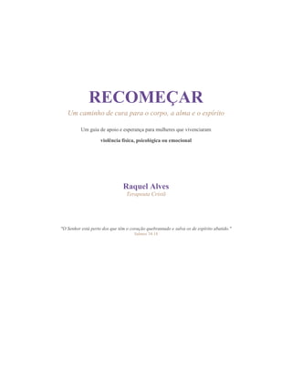 0
RECOMEÇAR
Um caminho de cura para o corpo, a alma e o espírito
Um guia de apoio e esperança para mulheres que vivenciaram
violência física, psicológica ou emocional
Raquel Alves
Terapeuta Cristã
"O Senhor está perto dos que têm o coração quebrantado e salva os de espírito abatido."
Salmos 34:18
 