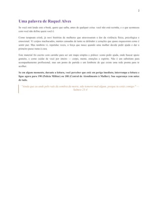 2
Uma palavra de Raquel Alves
Se você está lendo este e-book, quero que saiba, antes de qualquer coisa: você não está sozinha, e o que aconteceu
com você não define quem você é.
Como terapeuta cristã, já ouvi histórias de mulheres que atravessaram a dor da violência física, psicológica e
emocional. Vi corpos machucados, mentes cansadas de tanto se defender e corações que quase esqueceram como é
sentir paz. Mas também vi, repetidas vezes, a força que nasce quando uma mulher decide pedir ajuda e dar o
primeiro passo rumo à cura.
Este material foi escrito com carinho para ser um mapa simples e prático: como pedir ajuda, onde buscar apoio
gratuito, e como cuidar de você por inteiro — corpo, mente, emoções e espírito. Não é um substituto para
acompanhamento profissional, mas um ponto de partida e um lembrete de que existe uma rede pronta para te
acolher.
Se em algum momento, durante a leitura, você perceber que está em perigo imediato, interrompa a leitura e
ligue agora para 190 (Polícia Militar) ou 180 (Central de Atendimento à Mulher). Sua segurança vem antes
de tudo.
"Ainda que eu ande pelo vale da sombra da morte, não temerei mal algum, porque tu estás comigo." —
Salmos 23:4
 