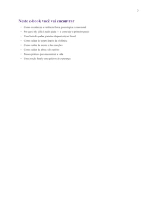 3
Neste e-book você vai encontrar
• Como reconhecer a violência física, psicológica e emocional
• Por que é tão difícil pedir ajuda — e como dar o primeiro passo
• Uma lista de ajudas gratuitas disponíveis no Brasil
• Como cuidar do corpo depois da violência
• Como cuidar da mente e das emoções
• Como cuidar da alma e do espírito
• Passos práticos para reconstruir a vida
• Uma oração final e uma palavra de esperança
 