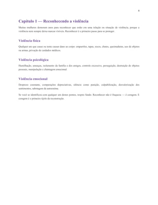4
Capítulo 1 — Reconhecendo a violência
Muitas mulheres demoram anos para reconhecer que estão em uma relação ou situação de violência, porque a
violência nem sempre deixa marcas visíveis. Reconhecer é o primeiro passo para se proteger.
Violência física
Qualquer ato que cause ou tente causar dano ao corpo: empurrões, tapas, socos, chutes, queimaduras, uso de objetos
ou armas, privação de cuidados médicos.
Violência psicológica
Humilhação, ameaças, isolamento da família e dos amigos, controle excessivo, perseguição, destruição de objetos
pessoais, manipulação e chantagem emocional.
Violência emocional
Desprezo constante, comparações depreciativas, silêncio como punição, culpabilização, desvalorização dos
sentimentos, sabotagem da autoestima.
Se você se identificou com qualquer um destes pontos, respire fundo. Reconhecer não é fraqueza — é coragem. E
coragem é o primeiro tijolo da reconstrução.
 