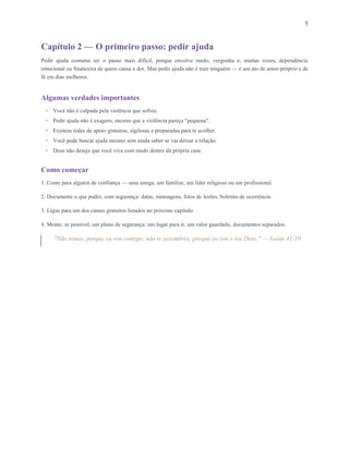 5
Capítulo 2 — O primeiro passo: pedir ajuda
Pedir ajuda costuma ser o passo mais difícil, porque envolve medo, vergonha e, muitas vezes, dependência
emocional ou financeira de quem causa a dor. Mas pedir ajuda não é trair ninguém — é um ato de amor-próprio e de
fé em dias melhores.
Algumas verdades importantes
• Você não é culpada pela violência que sofreu.
• Pedir ajuda não é exagero, mesmo que a violência pareça "pequena".
• Existem redes de apoio gratuitas, sigilosas e preparadas para te acolher.
• Você pode buscar ajuda mesmo sem ainda saber se vai deixar a relação.
• Deus não deseja que você viva com medo dentro da própria casa.
Como começar
1. Conte para alguém de confiança — uma amiga, um familiar, um líder religioso ou um profissional.
2. Documente o que puder, com segurança: datas, mensagens, fotos de lesões, boletins de ocorrência.
3. Ligue para um dos canais gratuitos listados no próximo capítulo.
4. Monte, se possível, um plano de segurança: um lugar para ir, um valor guardado, documentos separados.
"Não temas, porque eu sou contigo; não te assombres, porque eu sou o teu Deus." — Isaías 41:10
 