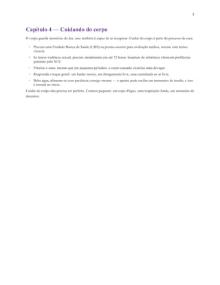 7
Capítulo 4 — Cuidando do corpo
O corpo guarda memórias da dor, mas também é capaz de se recuperar. Cuidar do corpo é parte do processo de cura.
• Procure uma Unidade Básica de Saúde (UBS) ou pronto-socorro para avaliação médica, mesmo sem lesões
visíveis.
• Se houve violência sexual, procure atendimento em até 72 horas: hospitais de referência oferecem profilaxias
gratuitas pelo SUS.
• Priorize o sono, mesmo que em pequenos períodos; o corpo cansado cicatriza mais devagar.
• Reaprenda o toque gentil: um banho morno, um alongamento leve, uma caminhada ao ar livre.
• Beba água, alimente-se com paciência consigo mesma — o apetite pode oscilar em momentos de tensão, e isso
é normal no início.
Cuidar do corpo não precisa ser perfeito. Comece pequeno: um copo d'água, uma respiração funda, um momento de
descanso.
 