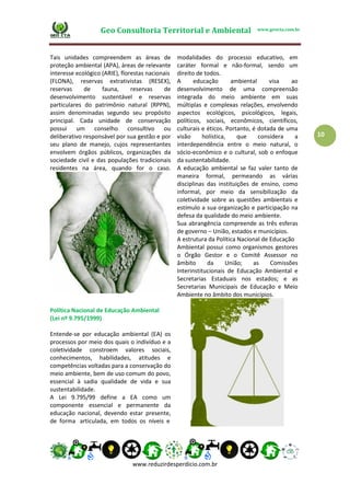 Geo Consultoria Territorial e Ambiental www.geocta.com.br
www.reduzirdesperdicio.com.br
10
Tais unidades compreendem as áreas de
proteção ambiental (APA), áreas de relevante
interesse ecológico (ARIE), florestas nacionais
(FLONA), reservas extrativistas (RESEX),
reservas de fauna, reservas de
desenvolvimento sustentável e reservas
particulares do patrimônio natural (RPPN),
assim denominadas segundo seu propósito
principal. Cada unidade de conservação
possui um conselho consultivo ou
deliberativo responsável por sua gestão e por
seu plano de manejo, cujos representantes
envolvem órgãos públicos, organizações da
sociedade civil e das populações tradicionais
residentes na área, quando for o caso.
modalidades do processo educativo, em
caráter formal e não-formal, sendo um
direito de todos.
A educação ambiental visa ao
desenvolvimento de uma compreensão
integrada do meio ambiente em suas
múltiplas e complexas relações, envolvendo
aspectos ecológicos, psicológicos, legais,
políticos, sociais, econômicos, científicos,
culturais e éticos. Portanto, é dotada de uma
visão holística, que considera a
interdependência entre o meio natural, o
sócio-econômico e o cultural, sob o enfoque
da sustentabilidade.
A educação ambiental se faz valer tanto de
maneira formal, permeando as várias
disciplinas das instituições de ensino, como
informal, por meio da sensibilização da
coletividade sobre as questões ambientais e
estímulo a sua organização e participação na
defesa da qualidade do meio ambiente.
Sua abrangência compreende as três esferas
de governo – União, estados e municípios.
A estrutura da Política Nacional de Educação
Ambiental possui como organismos gestores
o Órgão Gestor e o Comitê Assessor no
âmbito da União; as Comissões
Interinstitucionais de Educação Ambiental e
Secretarias Estaduais nos estados; e as
Secretarias Municipais de Educação e Meio
Ambiente no âmbito dos municípios.
Política Nacional de Educação Ambiental
(Lei nº 9.795/1999)
Entende-se por educação ambiental (EA) os
processos por meio dos quais o indivíduo e a
coletividade constroem valores sociais,
conhecimentos, habilidades, atitudes e
competências voltadas para a conservação do
meio ambiente, bem de uso comum do povo,
essencial à sadia qualidade de vida e sua
sustentabilidade.
A Lei 9.795/99 define a EA como um
componente essencial e permanente da
educação nacional, devendo estar presente,
de forma articulada, em todos os níveis e
 