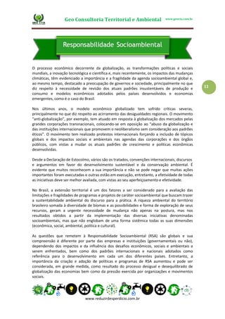 Geo Consultoria Territorial e Ambiental www.geocta.com.br
www.reduzirdesperdicio.com.br
11
O processo econômico decorrente da globalização, as transformações políticas e sociais
mundiais, a inovação tecnológica e científica e, mais recentemente, os impactos das mudanças
climáticas, têm evidenciado a importância e a fragilidade da agenda socioambiental global e,
ao mesmo tempo, destacado a preocupação de governos e sociedade, principalmente no que
diz respeito à necessidade de revisão dos atuais padrões insustentáveis de produção e
consumo e modelos econômicos adotados pelos países desenvolvidos e economias
emergentes, como é o caso do Brasil.
Nos últimos anos, o modelo econômico globalizado tem sofrido críticas severas,
principalmente no que diz respeito ao acirramento das desigualdades regionais. O movimento
“anti-globalização”, por exemplo, tem atuado em resposta à globalização dos mercados pelas
grandes corporações transnacionais, colocando-se em oposição ao “abuso da globalização e
das instituições internacionais que promovem o neoliberalismo sem consideração aos padrões
éticos”. O movimento tem realizado protestos internacionais forçando a inclusão de tópicos
globais e dos impactos sociais e ambientais nas agendas das corporações e dos órgãos
públicos, com vistas a mudar os atuais padrões de crescimento e políticas econômicas
desenvolvidas.
Desde a Declaração de Estocolmo, vários são os tratados, convenções internacionais, discursos
e argumentos em favor do desenvolvimento sustentável e da conservação ambiental. É
evidente que muitos reconhecem a sua importância e não se pode negar que muitas ações
importantes foram executadas e outras estão em execução, entretanto, a efetividade de todas
as iniciativas deve ser melhor avaliada, com vistas ao seu aperfeiçoamento e efetividade.
No Brasil, a extensão territorial é um dos fatores a ser considerado para a avaliação das
limitações e fragilidades de programas e projetos de caráter socioambiental que buscam trazer
a sustentabilidade ambiental do discurso para a prática. A riqueza ambiental do território
brasileiro somada à diversidade de biomas e as possibilidades e forma de exploração de seus
recursos, geram a urgente necessidade de mudança não apenas na postura, mas nos
resultados obtidos a partir da implementação das diversas iniciativas denominadas
socioambientais, mas que não englobam de uma forma sistêmica todas as suas dimensões
(econômica, social, ambiental, política e cultural).
As questões que remetem à Responsabilidade Socioambiental (RSA) são globais e sua
compreensão é diferente por parte das empresas e instituições (governamentais ou não),
dependendo dos impactos e da influência dos desafios econômicos, sociais e ambientais a
serem enfrentados, bem como dos padrões internacionais e nacionais adotados como
referência para o desenvolvimento em cada um dos diferentes países. Entretanto, a
importância da criação e adoção de políticas e programas de RSA aumentou e pode ser
considerada, em grande medida, como resultado do processo desigual e desequilibrado de
globalização das economias bem como da pressão exercida por organizações e movimentos
sociais.
 