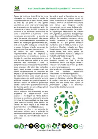 Geo Consultoria Territorial e Ambiental www.geocta.com.br
www.reduzirdesperdicio.com.br
12
Apesar da crescente importância do tema
observada nos últimos anos, a noção de
responsabilidade social não é nova e, desde
os anos 80, faz parte de uma agenda
voluntária do setor empresarial relacionada
ao desenvolvimento de projetos e ações de
cunho social. A partir de 1990, o número de
iniciativas e as discussões relacionadas ao
tema se expandiram e atualmente – como
mencionado anteriormente – o assunto faz
parte da agenda internacional, não apenas
restrita ao setor empresarial, mas também no
âmbito das instituições governamentais que,
cada vez mais, têm participado como ator do
processo, inclusive criando estruturas de
governo específicas para tratar do tema.
No âmbito do setor empresarial, a
responsabilidade social das empresas é,
essencialmente, um conceito que expressa a
decisão de contribuir voluntariamente em
prol de uma sociedade melhor e um meio
ambiente mais equilibrado e sadio. Os
compromissos assumidos de forma voluntária
pelas empresas vão além das obrigações
legais, regula entares e convencionais que
devem obrigatoriamente ser cumpridas. As
empresas que optam por investir em práticas
de responsabilidade social elevam os níveis
de desenvolvimento social, proteção ao meio
ambiente e respeito aos direitos humanos e
passam a adotar um modo de governança
aberto e transparente que concilia interesses
de diversos agentes em um enfoque global
de qualidade e viabilidade.
Muitas empresas têm desenvolvido os seus
programas de responsabilidade social
segundo a abordagem do “triple bottom
line”, que se constitui na principal ferramenta
do Índice de Sustentabilidade da Dow Jones
(Dow Jones Sustainability Index) da Bolsa de
Valores de Nova Iorque e do Índice de
Sustentabilidade Social (ISE) da Bovespa.
O conceito se refere a um conjunto de
indicadores utilizado para a avaliação do
desempenho econômico das empresas e das
suas ações de responsabilidade social e
ambiental.
No cenário atual, a RSA deixou de ser um
conceito restrito aos projetos sociais de
cunho filantrópico de algumas empresas e
passou a envolver um espectro mais amplo,
com temas que integram acordos
internacionais, como é o caso da Declaração
Universal dos Direitos Humanos, Declaração
da Organização Internacional do Trabalho
(OIT), Agenda 21, Declaração de Copenhague
para o Desenvolvimento Social e as Metas do
Milênio. Os princípios constantes desses
acordos constituem o amplo escopo do
conceito de RSA que ganhou expressão
mundial no ano de 1999, durante o Fórum
Econômico Mundial, realizado em Davos
(Suíça), quando o então Secretário Geral das
Nações Unidas, Kofi Annan, propôs aos
líderes empresariais mundiais a adoção do
Pacto Global (“Global Compact”).
A Declaração Universal dos Direitos
Humanos, adotada em 1948, é um dos
documentos básicos das Nações Unidas e
nela estão enunciados os direitos que todos
os seres humanos possuem.
A declaração tem sido usada como princípio e
guia das atividades empresariais
consideradas socialmente responsáveis.
“Todos os seres humanos nascem livres e
iguais em dignidade e direitos. São dotados
de razão e consciência e devem agir em
relação uns aos outros com espírito de
fraternidade.” (Artigo I da Declaração
Universal dos Direitos Humanos).
 