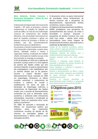 Geo Consultoria Territorial e Ambiental www.geocta.com.br
www.reduzirdesperdicio.com.br
13
Meio Ambiente, Direitos Humanos e
Democracia Participativa – Pilares de uma
Sociedade Sustentável
A Declaração da Organização Internacional do
Trabalho – OIT sobre os princípios e direitos
fundamentais no trabalho foi adotada em
junho de 1998, e se trata de uma reafirmação
universal do compromisso dos Estados
Membros e da comunidade internacional em
geral de respeitar, promover e aplicar um
patamar mínimo de princípios e direitos no
trabalho, que são reconhecidamente
fundamentais para os trabalhadores.
Os princípios e direitos fundamentais incluem
oito Convenções relacionadas a quatro áreas
básicas: liberdade sindical e direito à
negociação coletiva, erradicação do trabalho
infantil, eliminação do trabalho escravo e não
discriminação no emprego ou ocupação.
A OIT foi fundada em 1919 com o objetivo de
promover a justiça social e é a única agência
do Sistema das Nações Unidas que tem
estrutura tripartite, na qual os representantes
dos empregadores e dos trabalhadores têm
os mesmos direitos que os do governo.
Durante a Cúpula Mundial sobre
Desenvolvimento Social, realizada em 1995
em Copenhague, Dinamarca, os líderes
mundiais assumiram o compromisso de
erradicar a pobreza do mundo e
estabeleceram um plano de ação. A
Declaração de Copenhague reafirmou o
compromisso da Organização das Nações
Unidas com o conceito de desenvolvimento
sustentável (no qual as dimensões social,
econômica e ambiental estão intimamente
entrelaçadas), assumindo a erradicação da
pobreza “como um imperativo ético, social,
político e econômico”.
Em 2000, foi aprovada a Declaração do
Milênio, um compromisso político que
sintetizou várias das importantes
conferências mundiais da década de 90,
articulou as prioridades globais de
desenvolvimento e definiu metas a serem
alcançadas até 2015.
O documento incluiu na pauta internacional
de prioridades temas fundamentais de
direitos humanos sob a perspectiva do
desenvolvimento, especialmente direitos
econômicos, sociais e culturais.
Os Objetivos de Desenvolvimento do Milênio
(ODM) privilegiaram uma perspectiva de
acompanhamento dos avanços, de metas e
prioridades a alcançar, enquanto a
perspectiva de direitos humanos tem uma
visão mais ampla – aborda tanto metas
intermediárias como metas integrais de
fortalecimento de direitos, abarcando assim a
amplitude da dignidade humana.
Criação de um ambiente econômico, político,
social, cultural e legal que permitirá às pessoas
alcançarem o desenvolvimento social;
Erradicação absoluta da pobreza com o
estabelecimento de metas para cada país;
Emprego universal como uma meta política
básica;
Promover a integração social baseada na
promoção e proteção dos direitos humanos de
todos; Igualdade entre os gêneros;
Acesso igualitário e universal à educação e
serviços de saúde primários;
Acelerar o desenvolvimento da África e países
menos desenvolvidos; Assegurar que programas
de ajuste estrutural incluam metas de
desenvolvimento social;
Aumentar os recursos destinados ao
desenvolvimento social; Fortalecer a cooperação
para o desenvolvimento social através da ONU.
 