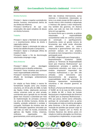 Geo Consultoria Territorial e Ambiental www.geocta.com.br
www.reduzirdesperdicio.com.br
14
Direitos Humanos
Princípio 1 - Apoiar e respeitar a proteção dos
direitos humanos internacionais dentro de
seu âmbito de influência;
Princípio 2 - Certificar-se de que suas
corporações não sejam cúmplices de abusos
em direitos humanos.
Trabalho
Princípio 3 - Apoiar a liberdade de associação
e o reconhecimento efetivo do direito à
negociação coletiva;
Princípio 4 - Apoiar a eliminação de todas as
formas de trabalho forçado e compulsório;
Princípio 5 - Apoiar a erradicação efetiva do
trabalho infantil;
Princípio 6 - Apoiar o fim da discriminação
relacionada a emprego e cargo.
Meio Ambiente
Princípio 7 - Adotar uma abordagem
preventiva para os desafios ambientais;
Princípio 8 - Tomar iniciativas para promover
maior responsabilidade ambiental;
Princípio 9 - Incentivar o desenvolvimento e a
difusão de tecnologias ambientalmente
sustentáveis.
Em relação ao Pacto Global, o mesmo foi
formalmente lançado como uma iniciativa
voluntária, em 20 de julho de 2000, na Sede
das Nações Unidas, objetivando promover
valores universais junto ao setor privado,
contribuindo para a geração de um mercado
global mais inclusivo e sustentável por meio
da implementação de princípios universais
nas áreas de direitos humanos, direitos do
trabalho, proteção ambiental e combate à
corrupção. Participam da iniciativa mais de
5.000 instituições signatárias articuladas por
150 redes ao redor do mundo, envolvendo
agências das Nações Unidas, empresas,
sindicatos, organizações não-
governamentais, entre outros parceiros.
Além das iniciativas internacionais, outras
nacionais e intersetoriais relacionadas ao
tema e ao amplo escopo da RSA surgiram no
mundo inteiro e têm envolvido e despertado
o interesse não apenas o setor empresarial,
mas também dos governos, em diversos
países, que cada vez mais tem incluído o
tema em suas agendas.
Da mesma forma que o conceito, as práticas
relacionadas à responsabilidade
socioambiental estão em contínuo processo
de construção e aperfeiçoamento.
Atualmente, existe um grande número de
ferramentas que estão sendo oferecidas
como alternativas para os setores
empresarial e governamental com vistas a
promover avanços em seus projetos,
tornando-os mais transparentes e incluindo a
participação social.
Em 2000, a Organização para Cooperação e
Desenvolvimento Econômico (OCDE)
publicou as “Diretrizes de Responsabilidade
Social para Empresas Multinacionais” que
estabeleceram princípios e padrões de
cumprimento voluntário, com vistas a uma
conduta empresarial responsável das
empresas multinacionais e que têm sido
utilizadas como instrumento para
desenvolvimento de programas de
responsabilidade social das empresas. As
Diretrizes representam recomendações
voluntárias e não vinculam governos às
empresas.
No Brasil, a Portaria do Ministério da Fazenda
nº 92/MF, de 12 de maio de 2003, instituiu,
no âmbito do MF, o Ponto de Contato
Nacional para a Implementação das Diretrizes
da OCDE para as Empresas Multinacionais –
PCN, que possui, dentre outras atribuições,
participar de conversações entre as partes
interessadas em todas as matérias abrangidas
pelas Diretrizes, a fim de contribuir para a
resolução de questões que possam surgir no
seu âmbito; cooperar com os Pontos de
Contatos Nacionais dos demais países em
relação às matérias abrangidas nas Diretrizes;
e acompanhar e implementar, no que couber
 