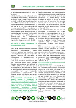 Geo Consultoria Territorial e Ambiental www.geocta.com.br
www.reduzirdesperdicio.com.br
15
as Decisões do Conselho da OCDE sobre as
Diretrizes.
Além das iniciativas mencionadas neste texto,
é importante destacar ainda o atual processo
de construção da ISO 26000, prevista para ser
concluída em 2010, que buscará estabelecer
um padrão internacional de diretrizes de
Responsabilidade Social e, diferentemente da
ISO 9001 e da ISO 14001, não será uma
norma para certificação. O processo atual de
desenvolvimento da norma se diferencia dos
anteriores e está sendo realizado por meio da
criação de grupos de trabalho multissetoriais
que envolvem a participação de
representações dos trabalhadores;
consumidores; indústria; governo; e
organizações não governamentais (ONGs).
Iso 26000 – Norma Internacional de
Responsabilidade Social
A ISO 26000 abordará como temas centrais:
governança organizacional; direitos
humanos; práticas do trabalho; meio
ambiente; práticas leais (justas) de operação;
questões relativas ao consumidor e,
envolvimento e desenvolvimento da
comunidade.
Todas essas iniciativas internacionais têm
sido traduzidas como novos padrões,
acordos, recomendações e/ou códigos de
condutas adotados em diferentes países,
inclusive no Brasil, e fazem parte da agenda
de responsabilidade socioambiental do setor
empresarial e de instituições
governamentais, principalmente das
empresas públicas e sociedades de economia
mista.
A responsabilidade socioambiental é um
processo contínuo e progressivo de
desenvolvimento de competências cidadãs, com
a assunção de responsabilidades sobre questões
sociais e ambientais relacionadas a todos os
públicos com os quais a entidade interage:
trabalhadores, consumidores, governo,
empresas, investidores e acionistas, organizações
da sociedade civil, mercado e concorrentes,
comunidade e o próprio meio ambiente.
As instituições devem buscar a mudança de
hábitos e atitudes internas, promovendo uma
nova cultura institucional de combate ao
desperdício. Ao mesmo tempo, devem
promover a revisão e adoção de novos
procedimentos de economia dos recursos
naturais, na medida em que esses serão
consumidos com maior eficiência, além de
beneficiar o meio ambiente com menores
emissões de CO2.
É uma prática voluntária, pois não deve ser
confundida exclusivamente por ações
compulsórias impostas pelo governo ou por
quaisquer incentivos externos (como fiscais,
por exemplo). O conceito, nessa visão,
envolve o beneficio da coletividade, seja ela
relativa ao público interno (funcionários,
acionistas, etc) ou atores externos
(comunidade, parceiros, meio ambiente,
etc.).
Com o passar do tempo, tal concepção
originou algumas variantes ou nuances.
Assim, conceitos novos – muitas vezes
complementares, distintos ou redundantes –
são usados para definir responsabilidade
social, entre eles Responsabilidade Social
Corporativa (RSC), Responsabilidade Social
Empresarial (RSE) e Responsabilidade Social
Ambiental (RSA).
Críticas em relação ao papel das empresas na
responsabilidade social
É importante frisar que o conceito não deve
ser confundido com filantropia ou simples
assistência social. Aqui, na lógica do “é
melhor ensinar a pescar, do que dar o peixe”,
entende-se responsabilidade social como um
processo contínuo e de melhoria da empresa
na sua relação com seus funcionários,
comunidades e parceiros. Não há viés
assistencialista uma vez que há uma lógica
embutida de desenvolvimento sustentável e
crescimento responsável. A maior parte das
empresas que adotam postura socialmente
responsáveis auferem um crescimento mais
sustentável, ganhos de imagem e visibilidade
e são menos propícias a litígios ou problemas
judiciais.
 