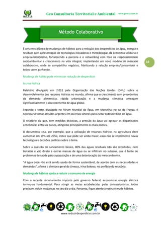 Geo Consultoria Territorial e Ambiental www.geocta.com.br
www.reduzirdesperdicio.com.br
16
É uma miscelânea de mudanças de hábitos para a redução dos desperdícios de água, energia e
resíduos com apresentação de tecnologias inovadoras e metodologias da economia solidária e
empreendedorismo, fortalecendo a parceria e o networking com foco na responsabilidade
socioambiental e crescimento na vida integral, implantando um novo modelo de mercado
colaborativo, onde se compartilha negócios, fidelizando a relação empresa/consumidor e
todos saem ganhando.
Mudança de hábito pode minimizar redução de desperdício
A crise hídrica
Relatório divulgado em 2.012 pela Organização das Nações Unidas (ONU) sobre o
desenvolvimento dos recursos hídricos no mundo, afirma que o crescimento sem precedentes
da demanda alimentícia, rápida urbanização e a mudança climática ameaçam
significativamente o abastecimento de água global.
Segundo o texto, divulgado no Fórum Mundial da Água, em Marselha, no sul da França, é
necessário tomar atitudes urgentes em diversos setores para evitar o desperdício de água.
O relatório diz que, sem medidas drásticas, a pressão da água vai agravar as disparidades
econômicas entre os países, atingindo principalmente os mais pobres.
O documento cita, por exemplo, que a utilização de recursos hídricos na agricultura deve
aumentar em 19% até 2050, índice que pode ser ainda maior, caso não se implemente novas
tecnologias e decisões políticas sobre o tema.
Sobre a questão do saneamento básico, 80% das águas residuais não são recolhidas, nem
tratadas e vão direto a outras massas de água ou se infiltram no subsolo, que é fonte de
problemas de saúde para a população e de uma deterioração do meio ambiente.
“A água doce não está sendo usada de forma sustentável, de acordo com as necessidades e
demandas”, afirma o diretora-geral da Unesco, Irina Bokova, no prefácio do relatório.
Mudança de hábitos ajuda a reduzir o consumo de energia
Com o recente racionamento imposto pelo governo federal, economizar energia elétrica
tornou-se fundamental. Para atingir as metas estabelecidas pelas concessionárias, todos
precisam incluir mudanças no seu dia-a-dia. Portanto, fique atento à rotina e mude hábitos.
 