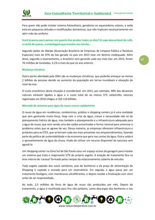 Geo Consultoria Territorial e Ambiental www.geocta.com.br
www.reduzirdesperdicio.com.br
17
Para quem não pode instalar sistema fotovoltaico, geradores ou aquecedores solares, a saída
está em pequenas atitudes e modificações domésticas, que não implicam necessariamente em
abrir mão do conforto.
Você já parou para pensar em quanto lixo produz todos os dias? O copo descartável de café,
o sachê de açúcar, a embalagem que envolve seu lanche...
Segundo dados da Abelpe (Associação Brasileira de Empresas de Limpeza Pública e Resíduos
Especiais) mais de 47% do lixo gerado no país em 2013 teve um destino inadequado. Além
disso, segundo o levantamento, o brasileiro vem gerando cada vez mais lixo: em 2013, foram
76 milhões de toneladas, 4,1% a mais do que no ano anterior.
Mudança climática
Outro ponto abordado pela ONU são as mudanças climáticas, que poderão ameaçar ao menos
2 bilhões de pessoas devido ao aumento da população em terras inundáveis e elevação do
nível do mar.
O custo econômico desta situação é considerável: em 2011, por exemplo, 90% dos desastres
naturais estavam ligados à água e o custo total de ao menos 373 catástrofes naturais
registradas em 2010 chegou a US$ 110 bilhões.
Mercado de sistemas para água de reuso cresce rapidamente
O reuso da água em residências, condomínios, prédios e shopping centers já é uma realidade
que vem ganhando muita força. Hoje com a crise da água, cresce a necessidade não só do
planejamento hídrico de água, mas também o planejamento e a infraestrutura adequada para
a água de reuso, que vem sendo uma das saídas encontradas e forma racional para amenizar o
problema antes que se agrave de vez. Dessa maneira, as empresas oferecem infraestrutura e
produtos para as ETES, que se tornam cada vez mais presentes nos empreendimentos, fazendo
parte da política de sustentabilidade e da economia que gera nas contas da água. Outra saída é
o aproveitamento da água da chuva, modo de utilizar um recurso disponível da natureza sem
agredi-la.
Um shopping center na Zona Sul de São Paulo usou um espaço ocioso da garagem para instalar
um sistema que trata e reaproveita 57% do próprio esgoto. A estação de tratamento fica na
área interna do 'caracol' formado pelas rampas do estacionamento coberto de veículos.
Todo esgoto captado dos vasos sanitários, pias de banheiros e da praça de alimentação do
Shopping é captado e enviado para um reservatório. Em seguida, a água passa por um
tratamento biológico, com membranas ultrafiltrantes, e depois recebe a finalização com cloro
antes de ser reaproveitada.
Ao todo, 2,5 milhões de litros de água de reuso são produzidos por mês. Depois do
tratamento, a água é reutilizada para fins não potáveis, como descargas dos banheiros e nos
 
