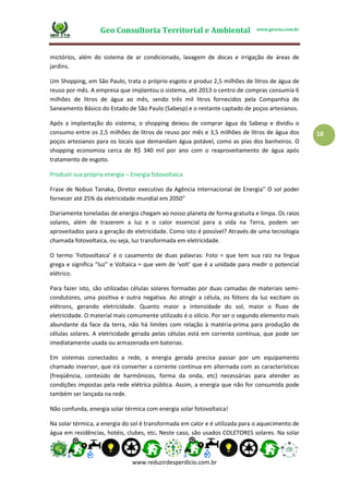 Geo Consultoria Territorial e Ambiental www.geocta.com.br
www.reduzirdesperdicio.com.br
18
mictórios, além do sistema de ar condicionado, lavagem de docas e irrigação de áreas de
jardins.
Um Shopping, em São Paulo, trata o próprio esgoto e produz 2,5 milhões de litros de água de
reuso por mês. A empresa que implantou o sistema, até 2013 o centro de compras consumia 6
milhões de litros de água ao mês, sendo três mil litros fornecidos pela Companhia de
Saneamento Básico do Estado de São Paulo (Sabesp) e o restante captado de poços artesianos.
Após a implantação do sistema, o shopping deixou de comprar água da Sabesp e dividiu o
consumo entre os 2,5 milhões de litros de reuso por mês e 3,5 milhões de litros de água dos
poços artesianos para os locais que demandam água potável, como as pias dos banheiros. O
shopping economiza cerca de R$ 340 mil por ano com o reaproveitamento de água após
tratamento de esgoto.
Produzir sua própria energia – Energia fotovoltaica
Frase de Nobuo Tanaka, Diretor executivo da Agência Internacional de Energia“ O sol poder
fornecer até 25% da eletricidade mundial em 2050″
Diariamente toneladas de energia chegam ao nosso planeta de forma gratuita e limpa. Os raios
solares, além de trazerem a luz e o calor essencial para a vida na Terra, podem ser
aproveitados para a geração de eletricidade. Como isto é possível? Através de uma tecnologia
chamada fotovoltaica, ou seja, luz transformada em eletricidade.
O termo ‘Fotovoltaica’ é o casamento de duas palavras: Foto = que tem sua raiz na língua
grega e significa “luz” e Voltaica = que vem de ‘volt’ que é a unidade para medir o potencial
elétrico.
Para fazer isto, são utilizadas células solares formadas por duas camadas de materiais semi-
condutores, uma positiva e outra negativa. Ao atingir a célula, os fótons da luz excitam os
elétrons, gerando eletricidade. Quanto maior a intensidade do sol, maior o fluxo de
eletricidade. O material mais comumente utilizado é o silício. Por ser o segundo elemento mais
abundante da face da terra, não há limites com relação à matéria-prima para produção de
células solares. A eletricidade gerada pelas células está em corrente contínua, que pode ser
imediatamente usada ou armazenada em baterias.
Em sistemas conectados a rede, a energia gerada precisa passar por um equipamento
chamado inversor, que irá converter a corrente continua em alternada com as características
(freqüência, conteúdo de harmônicos, forma da onda, etc) necessárias para atender as
condições impostas pela rede elétrica pública. Assim, a energia que não for consumida pode
também ser lançada na rede.
Não confunda, energia solar térmica com energia solar fotovoltaica!
Na solar térmica, a energia do sol é transformada em calor e é utilizada para o aquecimento de
água em residências, hotéis, clubes, etc. Neste caso, são usados COLETORES solares. Na solar
 