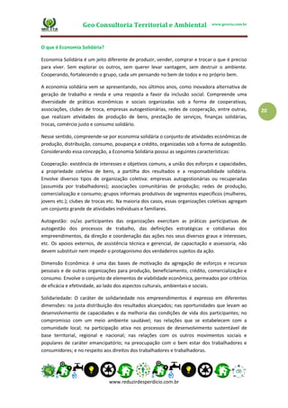 Geo Consultoria Territorial e Ambiental www.geocta.com.br
www.reduzirdesperdicio.com.br
20
O que é Economia Solidária?
Economia Solidária é um jeito diferente de produzir, vender, comprar e trocar o que é preciso
para viver. Sem explorar os outros, sem querer levar vantagem, sem destruir o ambiente.
Cooperando, fortalecendo o grupo, cada um pensando no bem de todos e no próprio bem.
A economia solidária vem se apresentando, nos últimos anos, como inovadora alternativa de
geração de trabalho e renda e uma resposta a favor da inclusão social. Compreende uma
diversidade de práticas econômicas e sociais organizadas sob a forma de cooperativas,
associações, clubes de troca, empresas autogestionárias, redes de cooperação, entre outras,
que realizam atividades de produção de bens, prestação de serviços, finanças solidárias,
trocas, comércio justo e consumo solidário.
Nesse sentido, compreende-se por economia solidária o conjunto de atividades econômicas de
produção, distribuição, consumo, poupança e crédito, organizadas sob a forma de autogestão.
Considerando essa concepção, a Economia Solidária possui as seguintes características:
Cooperação: existência de interesses e objetivos comuns, a união dos esforços e capacidades,
a propriedade coletiva de bens, a partilha dos resultados e a responsabilidade solidária.
Envolve diversos tipos de organização coletiva: empresas autogestionárias ou recuperadas
(assumida por trabalhadores); associações comunitárias de produção; redes de produção,
comercialização e consumo; grupos informais produtivos de segmentos específicos (mulheres,
jovens etc.); clubes de trocas etc. Na maioria dos casos, essas organizações coletivas agregam
um conjunto grande de atividades individuais e familiares.
Autogestão: os/as participantes das organizações exercitam as práticas participativas de
autogestão dos processos de trabalho, das definições estratégicas e cotidianas dos
empreendimentos, da direção e coordenação das ações nos seus diversos graus e interesses,
etc. Os apoios externos, de assistência técnica e gerencial, de capacitação e assessoria, não
devem substituir nem impedir o protagonismo dos verdadeiros sujeitos da ação.
Dimensão Econômica: é uma das bases de motivação da agregação de esforços e recursos
pessoais e de outras organizações para produção, beneficiamento, crédito, comercialização e
consumo. Envolve o conjunto de elementos de viabilidade econômica, permeados por critérios
de eficácia e efetividade, ao lado dos aspectos culturais, ambientais e sociais.
Solidariedade: O caráter de solidariedade nos empreendimentos é expresso em diferentes
dimensões: na justa distribuição dos resultados alcançados; nas oportunidades que levam ao
desenvolvimento de capacidades e da melhoria das condições de vida dos participantes; no
compromisso com um meio ambiente saudável; nas relações que se estabelecem com a
comunidade local; na participação ativa nos processos de desenvolvimento sustentável de
base territorial, regional e nacional; nas relações com os outros movimentos sociais e
populares de caráter emancipatório; na preocupação com o bem estar dos trabalhadores e
consumidores; e no respeito aos direitos dos trabalhadores e trabalhadoras.
 