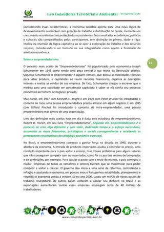 Geo Consultoria Territorial e Ambiental www.geocta.com.br
www.reduzirdesperdicio.com.br
21
Considerando essas características, a economia solidária aponta para uma nova lógica de
desenvolvimento sustentável com geração de trabalho e distribuição de renda, mediante um
crescimento econômico com proteção dos ecossistemas. Seus resultados econômicos, políticos
e culturais são compartilhados pelos participantes, sem distinção de gênero, idade e raça.
Implica na reversão da lógica capitalista ao se opor à exploração do trabalho e dos recursos
naturais, considerando o ser humano na sua integralidade como sujeito e finalidade da
atividade econômica.
Sobre o empreendedorismo
O conceito mais aceito de "Empreendedorismo" foi popularizado pelo economista Joseph
Schumpeter em 1945 como sendo uma peça central à sua teoria da Destruição criativa.
Segundo Schumpeter o empreendedor é alguém versátil, que possui as habilidades técnicas
para saber produzir, e capitalistas ao reunir recursos financeiros, organiza as operações
internas e realiza as vendas de sua empresa. De fato, Schumpeter chegou a escrever que a
medida para uma sociedade ser considerada capitalista é saber se ela confia seu processo
econômico ao homem de negócios privado.
Mais tarde, em 1967 com Kenneth E. Knight e em 1970 com Peter Drucker foi introduzido o
conceito de risco, uma pessoa empreendedora precisa arriscar em algum negócio. E em 1985
com Gifford Pinchot foi introduzido o conceito de Intra-empreendedor, uma pessoa
empreendedora mas dentro de uma organização.
Uma das definições mais aceitas hoje em dia é dada pelo estudioso de empreendedorismo,
Robert D. Hisrich, em seu livro “Empreendedorismo”. Segundo ele, empreendedorismo é o
processo de criar algo diferente e com valor, dedicando tempo e o esforço necessários,
assumindo os riscos financeiros, psicológicos e sociais correspondentes e recebendo as
consequentes recompensas da satisfação econômica e pessoal.
No Brasil, o empreendedorismo começou a ganhar força na década de 1990, durante a
abertura da economia. A entrada de produtos importados ajudou a controlar os preços, uma
condição importante para o país voltar a crescer, mas trouxe problemas para alguns setores
que não conseguiam competir com os importados, como foi o caso dos setores de brinquedos
e de confecções, por exemplo. Para ajustar o passo com o resto do mundo, o país começou a
mudar. Empresas de todos os tamanhos e setores tiveram que se modernizar para poder
competir e voltar a crescer. O governo deu início a uma série de reformas, controlando a
inflação e ajustando a economia, em poucos anos o País ganhou estabilidade, planejamento e
respeito. A economia voltou a crescer. Só no ano 2000, surgiu um milhão de novos postos de
trabalho. Investidores de outros países voltaram a aplicar seu dinheiro no Brasil e as
exportações aumentaram. Juntas essas empresas empregam cerca de 40 milhões de
trabalhadores.
 