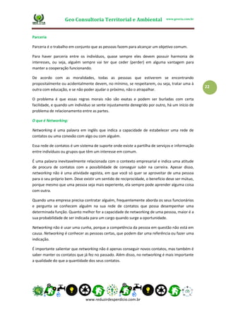 Geo Consultoria Territorial e Ambiental www.geocta.com.br
www.reduzirdesperdicio.com.br
22
Parceria
Parceria é o trabalho em conjunto que as pessoas fazem para alcançar um objetivo comum.
Para haver parceria entre os indivíduos, quase sempre eles devem possuir harmonia de
interesses, ou seja, alguém sempre vai ter que ceder (perder) em alguma vantagem para
manter a cooperação funcionando.
De acordo com as moralidades, todas as pessoas que estiverem se encontrando
propositalmente ou acidentalmente devem, no mínimo, se respeitarem, ou seja, tratar uma à
outra com educação, e se não poder ajudar o próximo, não o atrapalhar.
O problema é que essas regras morais não são exatas e podem ser burladas com certa
facilidade, e quando um indivíduo se sente injustamente denegrido por outro, há um início de
problema de relacionamento entre as partes.
O que é Networking:
Networking é uma palavra em inglês que indica a capacidade de estabelecer uma rede de
contatos ou uma conexão com algo ou com alguém.
Essa rede de contatos é um sistema de suporte onde existe a partilha de serviços e informação
entre indivíduos ou grupos que têm um interesse em comum.
É uma palavra inevitavelmente relacionada com o contexto empresarial e indica uma atitude
de procura de contatos com a possibilidade de conseguir subir na carreira. Apesar disso,
networking não é uma atividade egoísta, em que você só quer se aproveitar de uma pessoa
para o seu próprio bem. Deve existir um sentido de reciprocidade, o benefício deve ser mútuo,
porque mesmo que uma pessoa seja mais experiente, ela sempre pode aprender alguma coisa
com outra.
Quando uma empresa precisa contratar alguém, frequentemente aborda os seus funcionários
e pergunta se conhecem alguém na sua rede de contatos que possa desempenhar uma
determinada função. Quanto melhor for a capacidade de networking de uma pessoa, maior é a
sua probabilidade de ser indicada para um cargo quando surge a oportunidade.
Networking não é usar uma cunha, porque a competência da pessoa em questão não está em
causa. Networking é conhecer as pessoas certas, que podem dar uma referência ou fazer uma
indicação.
É importante salientar que networking não é apenas conseguir novos contatos, mas também é
saber manter os contatos que já fez no passado. Além disso, no networking é mais importante
a qualidade do que a quantidade dos seus contatos.
 