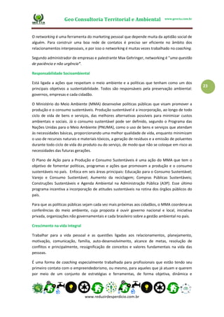 Geo Consultoria Territorial e Ambiental www.geocta.com.br
www.reduzirdesperdicio.com.br
23
O networking é uma ferramenta do marketing pessoal que depende muita da aptidão social de
alguém. Para construir uma boa rede de contatos é preciso ser eficiente no âmbito dos
relacionamentos interpessoais, e por isso o networking é muitas vezes trabalhado no coaching.
Segundo administrador de empresas e palestrante Max Gehringer, networking é "uma questão
de paciência e não urgência".
Responsabilidade Socioambiental
Está ligada a ações que respeitam o meio ambiente e a políticas que tenham como um dos
principais objetivos a sustentabilidade. Todos são responsáveis pela preservação ambiental:
governos, empresas e cada cidadão.
O Ministério do Meio Ambiente (MMA) desenvolve políticas públicas que visam promover a
produção e o consumo sustentáveis. Produção sustentável é a incorporação, ao longo de todo
ciclo de vida de bens e serviços, das melhores alternativas possíveis para minimizar custos
ambientais e sociais. Já o consumo sustentável pode ser definido, segundo o Programa das
Nações Unidas para o Meio Ambiente (PNUMA), como o uso de bens e serviços que atendam
às necessidades básicas, proporcionando uma melhor qualidade de vida, enquanto minimizam
o uso de recursos naturais e materiais tóxicos, a geração de resíduos e a emissão de poluentes
durante todo ciclo de vida do produto ou do serviço, de modo que não se coloque em risco as
necessidades das futuras gerações.
O Plano de Ação para a Produção e Consumo Sustentáveis é uma ação do MMA que tem o
objetivo de fomentar políticas, programas e ações que promovam a produção e o consumo
sustentáveis no país. Enfoca em seis áreas principais: Educação para o Consumo Sustentável;
Varejo e Consumo Sustentável; Aumento da reciclagem; Compras Públicas Sustentáveis;
Construções Sustentáveis e Agenda Ambiental na Administração Pública (A3P). Esse último
programa incentiva a incorporação de atitudes sustentáveis na rotina dos órgãos públicos do
país.
Para que as políticas públicas sejam cada vez mais próximas aos cidadãos, o MMA coordena as
conferências do meio ambiente, cuja proposta é ouvir governo nacional e local, iniciativa
privada, organizações não governamentais e cada brasileiro sobre a gestão ambiental no país.
Crescimento na vida integral
Trabalhar para a vida pessoal e as questões ligadas aos relacionamentos, planejamento,
motivação, comunicação, família, auto-desenvolvimento, alcance de metas, resolução de
conflitos e principalmente, ressignificação de conceitos e valores fundamentais na vida das
pessoas.
É uma forma de coaching especialmente trabalhada para profissionais que estão tendo seu
primeiro contato com o empreendedorismo, ou mesmo, para aqueles que já atuam e querem
por meio de um conjunto de estratégias e ferramentas, de forma objetiva, dinâmica e
 