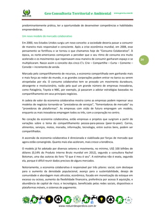 Geo Consultoria Territorial e Ambiental www.geocta.com.br
www.reduzirdesperdicio.com.br
24
predominantemente prática, ter a oportunidade de desenvolver competências e habilidades
empreendedoras.
Um novo modelo de mercado colaborativo
Em 2000, nos Estados Unidos surgiu um novo conceito: a sociedade deveria passar a consumir
de maneira mais responsável e consciente. Após a crise econômica mundial, em 2008, esse
pensamento se fortificou e se tornou o que chamamos hoje de “Consumo Colaborativo”. À
época, os norte-americanos começaram a perceber que o seu ritmo de consumo era muito
acelerado e os movimentos que repensavam essa maneira de consumir ganharam espaço e se
multiplicaram. Nasce assim o conceito dos cinco C’s: Crie – Compartilhe – Curta – Comente –
Convide = incremento de venda.
Marcada pelo compartilhamento de recursos, a economia compartilhada vem ganhando mais
e mais força ao redor do mundo, e as grandes corporações podem entrar no barco ou serem
atropeladas por ela. O consumo colaborativo tem se provado um movimento duradouro,
abrangente e revolucionário, razão pela qual um grande número de empresas inovadoras,
como Patagônia, Toyota e NBC, por exemplo, já passaram a adotar estratégias baseadas no
compartilhamento em seus principais negócios.
A cadeia de valor da economia colaborativa mostra como as empresas podem repensar seus
modelos de negócios tornando-se “prestadoras de serviços”, “fomentadoras de mercado” ou
“provedoras de plataformas”. As empresas com visão de futuro empregam um modelo,
enquanto as mais inovadoras empregam todos os três, com a corporação no centro.
No coração da economia colaborativa, estão empresas e projetos que surgiram a partir de
variações sobre o tema do compartilhamento pessoa-para-pessoa (peer-to-peer). Carros,
alimentos, serviços, motos, moradia, informação, tecnologia, entre outros bens, podem ser
compartilhados.
A ascensão da economia colaborativa é direcionada e viabilizada por forças de mercado que
agora estão convergindo. Quanto mais elas aceleram, mais cresce a tendência.
O modelo já foi adotado por diversos setores e movimenta, no mínimo, US$ 100 bilhões de
dólares (0,14% do Produto Interno Bruto mundial em 2012), segundo a consultora Rachel
Botsman, uma das autoras do livro “O que é meu é seu”. A estimativa não é exata, segundo
ela, porque é difícil reunir dados precisos de alguns mercados.
Notoriamente, a economia colaborativa é responsável por três pilares: social, com destaque
para o aumento da densidade populacional, avanço para a sustentabilidade, desejo de
comunidade e abordagem mais altruísta; econômico, focado em monetização do estoque em
excesso ou ocioso, aumento da flexibilidade financeira, preferência por acesso X aquisição, e
abundância de capital de risco; e tecnológico, beneficiado pelas redes sociais, dispositivos e
plataformas móveis, e sistemas de pagamento.
 
