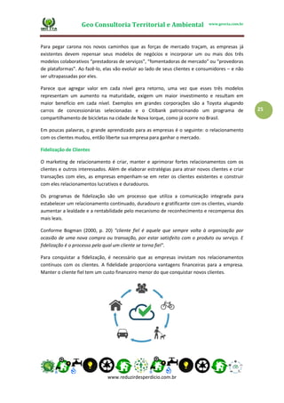 Geo Consultoria Territorial e Ambiental www.geocta.com.br
www.reduzirdesperdicio.com.br
25
Para pegar carona nos novos caminhos que as forças de mercado traçam, as empresas já
existentes devem repensar seus modelos de negócios e incorporar um ou mais dos três
modelos colaborativos “prestadoras de serviços”, “fomentadoras de mercado” ou “provedoras
de plataformas”. Ao fazê-lo, elas vão evoluir ao lado de seus clientes e consumidores – e não
ser ultrapassadas por eles.
Parece que agregar valor em cada nível gera retorno, uma vez que esses três modelos
representam um aumento na maturidade, exigem um maior investimento e resultam em
maior benefício em cada nível. Exemplos em grandes corporações são a Toyota alugando
carros de concessionárias selecionadas e o Citibank patrocinando um programa de
compartilhamento de bicicletas na cidade de Nova Iorque, como já ocorre no Brasil.
Em poucas palavras, o grande aprendizado para as empresas é o seguinte: o relacionamento
com os clientes mudou, então liberte sua empresa para ganhar o mercado.
Fidelização de Clientes
O marketing de relacionamento é criar, manter e aprimorar fortes relacionamentos com os
clientes e outros interessados. Além de elaborar estratégias para atrair novos clientes e criar
transações com eles, as empresas empenham-se em reter os clientes existentes e construir
com eles relacionamentos lucrativos e duradouros.
Os programas de fidelização são um processo que utiliza a comunicação integrada para
estabelecer um relacionamento continuado, duradouro e gratificante com os clientes, visando
aumentar a lealdade e a rentabilidade pelo mecanismo de reconhecimento e recompensa dos
mais leais.
Conforme Bogman (2000, p. 20) "cliente fiel é aquele que sempre volta à organização por
ocasião de uma nova compra ou transação, por estar satisfeito com o produto ou serviço. E
fidelização é o processo pelo qual um cliente se torna fiel".
Para conquistar a fidelização, é necessário que as empresas invistam nos relacionamentos
contínuos com os clientes. A fidelidade proporciona vantagens financeiras para a empresa.
Manter o cliente fiel tem um custo financeiro menor do que conquistar novos clientes.
 