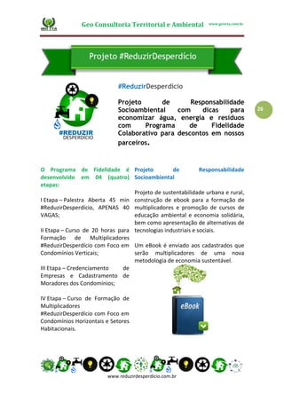 Geo Consultoria Territorial e Ambiental www.geocta.com.br
www.reduzirdesperdicio.com.br
26
#ReduzirDesperdício
Projeto de Responsabilidade
Socioambiental com dicas para
economizar água, energia e resíduos
com Programa de Fidelidade
Colaborativo para descontos em nossos
parceiros.
O Programa de Fidelidade é
desenvolvido em 04 (quatro)
etapas:
I Etapa – Palestra Aberta 45 min
#ReduzirDesperdício, APENAS 40
VAGAS;
II Etapa – Curso de 20 horas para
Formação de Multiplicadores
#ReduzirDesperdício com Foco em
Condomínios Verticais;
III Etapa – Credenciamento de
Empresas e Cadastramento de
Moradores dos Condomínios;
IV Etapa – Curso de Formação de
Multiplicadores
#ReduzirDesperdício com Foco em
Condomínios Horizontais e Setores
Habitacionais.
Projeto de Responsabilidade
Socioambiental
Projeto de sustentabilidade urbana e rural,
construção de ebook para a formação de
multiplicadores e promoção de cursos de
educação ambiental e economia solidária,
bem como apresentação de alternativas de
tecnologias industriais e sociais.
Um eBook é enviado aos cadastrados que
serão multiplicadores de uma nova
metodologia de economia sustentável.
 
