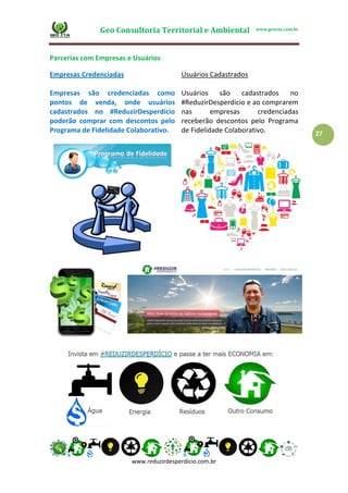 Geo Consultoria Territorial e Ambiental www.geocta.com.br
www.reduzirdesperdicio.com.br
27
Parcerias com Empresas e Usuários
Empresas Credenciadas
Empresas são credenciadas como
pontos de venda, onde usuários
cadastrados no #ReduzirDesperdício
poderão comprar com descontos pelo
Programa de Fidelidade Colaborativo.
Usuários Cadastrados
Usuários são cadastrados no
#ReduzirDesperdício e ao comprarem
nas empresas credenciadas
receberão descontos pelo Programa
de Fidelidade Colaborativo.
 