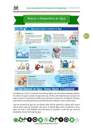 Geo Consultoria Territorial e Ambiental www.geocta.com.br
www.reduzirdesperdicio.com.br
28
É verdade que a Terra é conhecida como Planeta Água, mas não estamos podendo esbanjar.
Ao colocar no papel a porção de água doce que, de fato, está disponível para consumo em
todo o mundo, é muito pouco: 0,26% (o que representa 13 gotas em um balde de 10 litros).
Que tal fazer a sua parte para esse recurso (finito) durar ainda por muitos e muitos anos?
Falar de economia de água em um planeta onde 75% da superfície é coberta pelo recurso
hídrico parece papo de “ecochato”, mas não é. O Planeta Água, como é conhecida a Terra,
pode sim secar e esta realidade está mais perto de acontecer a cada dia, por conta do
desperdício e da contaminação da água.
 