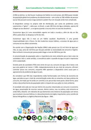Geo Consultoria Territorial e Ambiental www.geocta.com.br
www.reduzirdesperdicio.com.br
29
A ONU já alertou: se não houver mudanças de hábitos no curto prazo, até 2030 quase metade
da população global terá problemas de abastecimento – sem contar as 768 milhões de pessoas
que já não possuem acesso à água potável e podem ficar em situação ainda mais complicada.
O desperdício começa na própria rede de distribuição, por conta de problemas como
vazamentos e “gatos” – sabia que, no Brasil, a cada 100 litros de água coletados, apenas 64
chegam ao seu destino? -, e se agrava quando o recurso entra na casa dos brasileiros.
Economizar água já é uma necessidade urgente em todo o mundo e, além de não ser tão
difícil, pode aliviar as despesas no fim do mês.
Economizar água não é mais só um hábito saudável. Atualmente, é uma grande
responsabilidade com o futuro. Se não mudarmos nossos hábitos, a escassez de água para o
consumo vai nos afetar seriamente.
De acordo com a Organização das Nações (ONU) cada pessoa usa 3,3 mil litros de água por
mês, ou seja, cerca de 110 litros por dia para atender as necessidades de consumo e higiene.
Mas no Brasil o consumo por pessoa pode chegar a mais de 200 litros por dia.
A conscientização da população sobre a importância do meio ambiente para o bem estar da
sociedade é alta e, neste sentido, a consciência sobre a questão da água no país é expressiva
entre a população.
Grande parte da sociedade (75%) está ciente de que seu consumo de água não é baixo e de
que este poderia ser menor. E 48%, independentemente de seu nível de consumo, afirmam
controlar pouco seu consumo, enquanto 48% apontam o desperdício como causa para o
agravamento do problema da água no país.
Ao considerar que 95% dos respondentes estão familiarizados com formas de economia de
água, percebe-se que o nível de conscientização ainda não se converteu em boas práticas de
consumo, de modo que há ainda um caminho a ser percorrido neste ponto. Desta forma, pesa
ainda o desconhecimento da população sobre o impacto de suas ações no meio ambiente.
A sociedade está cada vez mais por dentro de assuntos relacionados ao consumo e economia
de água, preservação de recursos naturais, dentre outros, mas na prática, está encontra-se
ainda falha, distante. Um indicativo de que demonstra esta distancia da população com temas
que envolvem recursos hídricos é o desconhecimento de órgãos importantes como comitês de
bacias hidrográficas e a Agência Nacional das Águas – ANA.
 