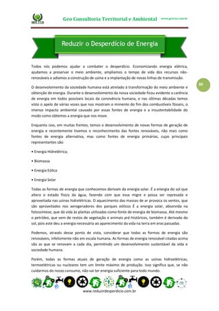 Geo Consultoria Territorial e Ambiental www.geocta.com.br
www.reduzirdesperdicio.com.br
30
Todos nós podemos ajudar a combater o desperdício. Economizando energia elétrica,
ajudamos a preservar o meio ambiente, ampliamos o tempo de vida dos recursos não-
renováveis e adiamos a construção de usina e a implantação de novas linhas de transmissão.
O desenvolvimento da sociedade humana está atrelado à transformação do meio ambiente e
obtenção de energia. Durante o desenvolvimento da nossa sociedade ficou evidente a carência
de energia em todos possíveis locais da convivência humana, e nas últimas décadas temos
visto o apelo de várias vozes que nos mostram o iminente do fim dos combustíveis fósseis, o
imenso impacto ambiental causado por essas fontes de energia e a insustentabilidade do
modo como obtemos a energia que nos move.
Enquanto isso, em muitas frentes, temos o desenvolvimento de novas formas de geração de
energia e recentemente tivemos o reconhecimento das fontes renováveis, não mais como
fontes de energia alternativa, mas como fontes de energia primárias, cujas principais
representantes são:
• Energia Hidrelétrica;
• Biomassa
• Energia Eólica
• Energia Solar
Todas as formas de energia que conhecemos derivam da energia solar. É a energia do sol que
altera o estado físico da água, fazendo com que essa migre e possa ser represada e
aproveitada nas usinas hidrelétricas. O aquecimento das massas de ar provoca os ventos, que
são aproveitados nos aerogeradores dos parques eólicos É a energia solar, absorvida na
fotossíntese, que dá vida às plantas utilizadas como fonte de energia de biomassa. Até mesmo
o petróleo, que vem de restos de vegetação e animais pré-históricos, também é derivado do
sol, pois este deu a energia necessária ao aparecimento da vida na terra em eras passadas.
Podemos, através desse ponto de vista, considerar que todas as formas de energia são
renováveis, infelizmente não em escala humana. As formas de energia renovável citadas acima
são as que se renovam a cada dia, permitindo um desenvolvimento sustentável da vida e
sociedade humana.
Porém, todas as formas atuais de geração de energia como as usinas hidroelétricas,
termoelétricas ou nucleares tem um limite máximo de produção. Isso significa que, se não
cuidarmos do nosso consumo, não vai ter energia suficiente para todo mundo.
 