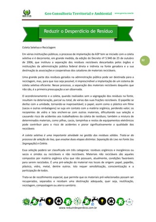 Geo Consultoria Territorial e Ambiental www.geocta.com.br
www.reduzirdesperdicio.com.br
32
Coleta Seletiva e Reciclagem
Em várias instituições públicas, o processo de implantação da A3P tem se iniciado com a coleta
seletiva e é decorrente, em grande medida, da edição do Decreto nº 5.940 de 25 de outubro
de 2006, que instituiu a separação dos resíduos recicláveis descartados pelos órgãos e
instituições da administração pública federal direta e indireta na fonte geradora e a sua
destinação às associações e cooperativas dos catadores de materiais recicláveis.
Uma grande parte dos resíduos gerados na administração pública pode ser destinada para a
reciclagem, mas, para que isso seja possível, é imprescindível a implantação de um sistema de
coleta seletiva eficiente. Nesse processo, a separação dos materiais recicláveis daqueles que
não são, é a primeira preocupação a ser observada.
O acondicionamento e a coleta, quando realizados sem a segregação dos resíduos na fonte,
resultam na deterioração, parcial ou total, de várias das suas frações recicláveis. O papelão se
desfaz com a umidade, tornando-se inaproveitável; o papel, assim como o plástico em filme
(sacos e outras embalagens) se suja em contato com a matéria orgânica, perdendo valor; os
recipientes de vidro e lata enchem-se com outros materiais, dificultando sua seleção e
causando risco de acidentes aos trabalhadores da coleta de resíduos; também a mistura de
determinados materiais, como pilhas, cacos, tampinhas e restos de equipamentos eletrônicos
pode contribuir para o risco de acidentes e piorar significativamente a qualidade dos
recicláveis
A coleta seletiva é uma importante atividade na gestão dos resíduos sólidos. Trata-se do
processo de seleção do lixo, que envolve duas etapas distintas: Separação do Lixo na Fonte (ou
Segregação) e Coleta.
Essa seleção poderá ser classificada em três categorias: resíduos orgânicos e inorgânicos ou
secos e úmidos ou recicláveis e não recicláveis. Materiais não recicláveis são aqueles
compostos por matéria orgânica e/ou que não possuam, atualmente, condições favoráveis
para serem reciclados. É uma pré-seleção do material nos locais de origem: papel, papelão,
plástico, vidro, metal, dentre outros. Isto requer sensibilização, conscientização e a
participação de todos.
Trata-se de recolhimento especial, que permite que os materiais pré-selecionados possam ser
recuperados, separados e recebam uma destinação adequada, quer seja, reutilização,
reciclagem, compostagem ou aterro sanitário.
 