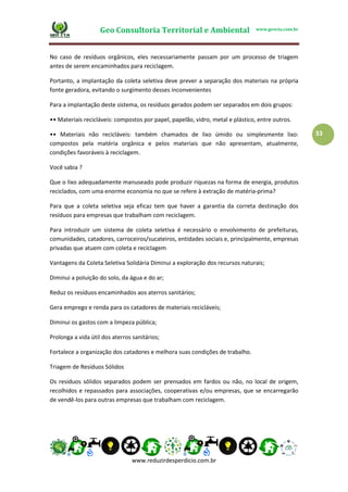 Geo Consultoria Territorial e Ambiental www.geocta.com.br
www.reduzirdesperdicio.com.br
33
No caso de resíduos orgânicos, eles necessariamente passam por um processo de triagem
antes de serem encaminhados para reciclagem.
Portanto, a implantação da coleta seletiva deve prever a separação dos materiais na própria
fonte geradora, evitando o surgimento desses inconvenientes
Para a implantação deste sistema, os resíduos gerados podem ser separados em dois grupos:
•• Materiais recicláveis: compostos por papel, papelão, vidro, metal e plástico, entre outros.
•• Materiais não recicláveis: também chamados de lixo úmido ou simplesmente lixo:
compostos pela matéria orgânica e pelos materiais que não apresentam, atualmente,
condições favoráveis à reciclagem.
Você sabia ?
Que o lixo adequadamente manuseado pode produzir riquezas na forma de energia, produtos
reciclados, com uma enorme economia no que se refere à extração de matéria-prima?
Para que a coleta seletiva seja eficaz tem que haver a garantia da correta destinação dos
resíduos para empresas que trabalham com reciclagem.
Para introduzir um sistema de coleta seletiva é necessário o envolvimento de prefeituras,
comunidades, catadores, carroceiros/sucateiros, entidades sociais e, principalmente, empresas
privadas que atuem com coleta e reciclagem
Vantagens da Coleta Seletiva Solidária Diminui a exploração dos recursos naturais;
Diminui a poluição do solo, da água e do ar;
Reduz os resíduos encaminhados aos aterros sanitários;
Gera emprego e renda para os catadores de materiais recicláveis;
Diminui os gastos com a limpeza pública;
Prolonga a vida útil dos aterros sanitários;
Fortalece a organização dos catadores e melhora suas condições de trabalho.
Triagem de Resíduos Sólidos
Os resíduos sólidos separados podem ser prensados em fardos ou não, no local de origem,
recolhidos e repassados para associações, cooperativas e/ou empresas, que se encarregarão
de vendê-los para outras empresas que trabalham com reciclagem.
 