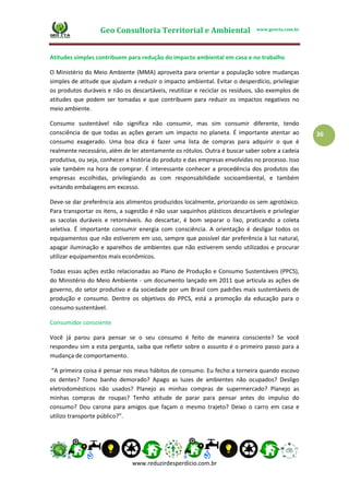 Geo Consultoria Territorial e Ambiental www.geocta.com.br
www.reduzirdesperdicio.com.br
36
Atitudes simples contribuem para redução do impacto ambiental em casa e no trabalho
O Ministério do Meio Ambiente (MMA) aproveita para orientar a população sobre mudanças
simples de atitude que ajudam a reduzir o impacto ambiental. Evitar o desperdício, privilegiar
os produtos duráveis e não os descartáveis, reutilizar e reciclar os resíduos, são exemplos de
atitudes que podem ser tomadas e que contribuem para reduzir os impactos negativos no
meio ambiente.
Consumo sustentável não significa não consumir, mas sim consumir diferente, tendo
consciência de que todas as ações geram um impacto no planeta. É importante atentar ao
consumo exagerado. Uma boa dica é fazer uma lista de compras para adquirir o que é
realmente necessário, além de ler atentamente os rótulos. Outra é buscar saber sobre a cadeia
produtiva, ou seja, conhecer a história do produto e das empresas envolvidas no processo. Isso
vale também na hora de comprar. É interessante conhecer a procedência dos produtos das
empresas escolhidas, privilegiando as com responsabilidade socioambiental, e também
evitando embalagens em excesso.
Deve-se dar preferência aos alimentos produzidos localmente, priorizando os sem agrotóxico.
Para transportar os itens, a sugestão é não usar saquinhos plásticos descartáveis e privilegiar
as sacolas duráveis e retornáveis. Ao descartar, é bom separar o lixo, praticando a coleta
seletiva. É importante consumir energia com consciência. A orientação é desligar todos os
equipamentos que não estiverem em uso, sempre que possível dar preferência à luz natural,
apagar iluminação e aparelhos de ambientes que não estiverem sendo utilizados e procurar
utilizar equipamentos mais econômicos.
Todas essas ações estão relacionadas ao Plano de Produção e Consumo Sustentáveis (PPCS),
do Ministério do Meio Ambiente - um documento lançado em 2011 que articula as ações de
governo, do setor produtivo e da sociedade por um Brasil com padrões mais sustentáveis de
produção e consumo. Dentre os objetivos do PPCS, está a promoção da educação para o
consumo sustentável.
Consumidor consciente
Você já parou para pensar se o seu consumo é feito de maneira consciente? Se você
respondeu sim a esta pergunta, saiba que refletir sobre o assunto é o primeiro passo para a
mudança de comportamento.
“A primeira coisa é pensar nos meus hábitos de consumo. Eu fecho a torneira quando escovo
os dentes? Tomo banho demorado? Apago as luzes de ambientes não ocupados? Desligo
eletrodomésticos não usados? Planejo as minhas compras de supermercado? Planejo as
minhas compras de roupas? Tenho atitude de parar para pensar antes do impulso do
consumo? Dou carona para amigos que façam o mesmo trajeto? Deixo o carro em casa e
utilizo transporte público?”.
 