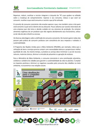 Geo Consultoria Territorial e Ambiental www.geocta.com.br
www.reduzirdesperdicio.com.br
37
Repensar, reduzir, reutilizar e reciclar integram o conjunto de “R”s que ajudam na reflexão
sobre a mudança de comportamento: repense o seu consumo, reduza o que você vai
consumir, reutilize o que você consumiu e recicle o que já foi utilizado.
O conceito de consumo consciente não envolve apenas o que, mas também como e de quem
você consome e qual será o destino de seu descarte. Pouco adianta usar sacolas retornáveis de
uma empresa que não toma o devido cuidado em seu processo de produção. Ou comprar
alimentos orgânicos de um produtor que não registra devidamente seus funcionários, utiliza-
se de mão de obra infantil ou escrava.
Há diversas abordagens sobre a definição de consumo consciente. De maneira geral, todas elas
passam pela prática de consumir produtos com consciência de seus impactos e voltados à
sustentabilidade.
O Programa das Nações Unidas para o Meio Ambiente (PNUMA), por exemplo, indica que a
utilização de bens e serviços precisa cumprir com necessidades básicas e proporcionar melhor
qualidade de vida. Ao mesmo tempo, o produto ou serviço deve minimizar o uso de recursos
naturais, materiais tóxicos, diminuir a emissão de poluentes e a geração de resíduos.
Para o Ministério do Meio Ambiente, o consumo consciente é uma contribuição voluntária,
cotidiana e solidária do cidadão para garantir a sustentabilidade da vida no planeta. É ampliar
os impactos positivos e diminuir os negativos causados pelo consumo dos cidadãos no meio
ambiente, na economia e nas relações sociais.
 