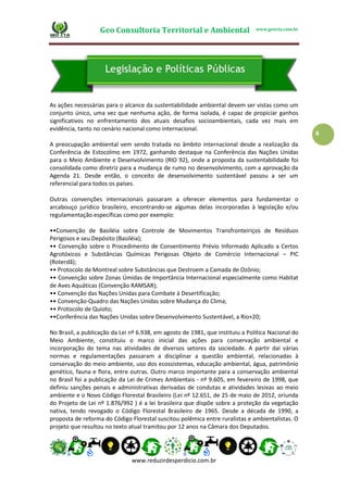 Geo Consultoria Territorial e Ambiental www.geocta.com.br
www.reduzirdesperdicio.com.br
4
As ações necessárias para o alcance da sustentabilidade ambiental devem ser vistas como um
conjunto único, uma vez que nenhuma ação, de forma isolada, é capaz de propiciar ganhos
significativos no enfrentamento dos atuais desafios socioambientais, cada vez mais em
evidência, tanto no cenário nacional como internacional.
A preocupação ambiental vem sendo tratada no âmbito internacional desde a realização da
Conferência de Estocolmo em 1972, ganhando destaque na Conferência das Nações Unidas
para o Meio Ambiente e Desenvolvimento (RIO 92), onde a proposta da sustentabilidade foi
consolidada como diretriz para a mudança de rumo no desenvolvimento, com a aprovação da
Agenda 21. Desde então, o conceito de desenvolvimento sustentável passou a ser um
referencial para todos os países.
Outras convenções internacionais passaram a oferecer elementos para fundamentar o
arcabouço jurídico brasileiro, encontrando-se algumas delas incorporadas à legislação e/ou
regulamentação específicas como por exemplo:
••Convenção de Basiléia sobre Controle de Movimentos Transfronteiriços de Resíduos
Perigosos e seu Depósito (Basiléia);
•• Convenção sobre o Procedimento de Consentimento Prévio Informado Aplicado a Certos
Agrotóxicos e Substâncias Químicas Perigosas Objeto de Comércio Internacional – PIC
(Roterdã);
•• Protocolo de Montreal sobre Substâncias que Destroem a Camada de Ozônio;
•• Convenção sobre Zonas Úmidas de Importância Internacional especialmente como Habitat
de Aves Aquáticas (Convenção RAMSAR);
•• Convenção das Nações Unidas para Combate à Desertificação;
•• Convenção-Quadro das Nações Unidas sobre Mudança do Clima;
•• Protocolo de Quioto;
••Conferência das Nações Unidas sobre Desenvolvimento Sustentável, a Rio+20;
No Brasil, a publicação da Lei nº 6.938, em agosto de 1981, que instituiu a Política Nacional do
Meio Ambiente, constituiu o marco inicial das ações para conservação ambiental e
incorporação do tema nas atividades de diversos setores da sociedade. A partir daí várias
normas e regulamentações passaram a disciplinar a questão ambiental, relacionadas à
conservação do meio ambiente, uso dos ecossistemas, educação ambiental, água, patrimônio
genético, fauna e flora, entre outras. Outro marco importante para a conservação ambiental
no Brasil foi a publicação da Lei de Crimes Ambientais - nº 9.605, em fevereiro de 1998, que
definiu sanções penais e administrativas derivadas de condutas e atividades lesivas ao meio
ambiente e o Novo Código Florestal Brasileiro (Lei nº 12.651, de 25 de maio de 2012, oriunda
do Projeto de Lei nº 1.876/992 ) é a lei brasileira que dispõe sobre a proteção da vegetação
nativa, tendo revogado o Código Florestal Brasileiro de 1965. Desde a década de 1990, a
proposta de reforma do Código Florestal suscitou polêmica entre ruralistas e ambientalistas. O
projeto que resultou no texto atual tramitou por 12 anos na Câmara dos Deputados.
 