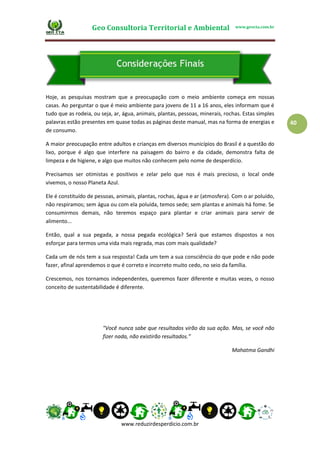 Geo Consultoria Territorial e Ambiental www.geocta.com.br
www.reduzirdesperdicio.com.br
40
Hoje, as pesquisas mostram que a preocupação com o meio ambiente começa em nossas
casas. Ao perguntar o que é meio ambiente para jovens de 11 a 16 anos, eles informam que é
tudo que as rodeia, ou seja, ar, água, animais, plantas, pessoas, minerais, rochas. Estas simples
palavras estão presentes em quase todas as páginas deste manual, mas na forma de energias e
de consumo.
A maior preocupação entre adultos e crianças em diversos municípios do Brasil é a questão do
lixo, porque é algo que interfere na paisagem do bairro e da cidade, demonstra falta de
limpeza e de higiene, e algo que muitos não conhecem pelo nome de desperdício.
Precisamos ser otimistas e positivos e zelar pelo que nos é mais precioso, o local onde
vivemos, o nosso Planeta Azul.
Ele é constituído de pessoas, animais, plantas, rochas, água e ar (atmosfera). Com o ar poluído,
não respiramos; sem água ou com ela poluída, temos sede; sem plantas e animais há fome. Se
consumirmos demais, não teremos espaço para plantar e criar animais para servir de
alimento...
Então, qual a sua pegada, a nossa pegada ecológica? Será que estamos dispostos a nos
esforçar para termos uma vida mais regrada, mas com mais qualidade?
Cada um de nós tem a sua resposta! Cada um tem a sua consciência do que pode e não pode
fazer, afinal aprendemos o que é correto e incorreto muito cedo, no seio da família.
Crescemos, nos tornamos independentes, queremos fazer diferente e muitas vezes, o nosso
conceito de sustentabilidade é diferente.
"Você nunca sabe que resultados virão da sua ação. Mas, se você não
fizer nada, não existirão resultados.”
Mahatma Gandhi
 