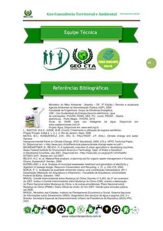 Geo Consultoria Territorial e Ambiental www.geocta.com.br
www.reduzirdesperdicio.com.br
41
Ministério do Meio Ambiente - Brasília – DF, 5ª Edição | Revista e atualizada
Agenda Ambiental na Administração Pública (A3P), 2009;
Faculdade de Engenharia. Grupo de Eficiência Energética.
USE - Uso Sustentável da Energia [recurso eletrônico] : guia
de orientações / PUCRS, FENG, GEE, PU ; coord. PROAF. - Dados
eletrônicos. - Porto Alegre : PUCRS, 2010
Dicas do SAAE para uso inteligente da água. Disponível em:
www.saaepromissao.com.br
Projeto Água. Disponível em: www.wwf.org.br
L.; BASTOS, R.K.X.; AISSE, M.M. (Coord.) Tratamento e utilização de esgotos sanitários:.
Projeto Prosab, Edital 4. v. 2, c. 2. Rio de Janeiro: Abes, 2006.
BATES, B.C.; KUNDZEWICZ, Z.W.; WU, S.; PALUTIKOF, J.P. (Eds.). Climate change and water.
Geneva:
Intergovernmental Panel on Climate Change; IPCC Secretariat, 2008. 210 p. (IPPC Technical Paper,
6). Disponível em: < http://www.ipcc.ch/pdf/technical-papers/climate-change-water-en.pdf >.
BAUMGARTNER, B.; BELEVI, H. A systematic overview of urban agriculture in developing countries.
Swiss Federal Institute for Environment Science e Technology. Dept. of Water e Sanitation
in Developing Countries, sep 2001. Disponível em: <http://news.bbc.co.uk/go/pr/fr/-/2/hi/health/
6275001.stm>. Acesso em: out 2007.
BELEVI, H.C. et. al. Material flow analysis: a planning tool for organic waste management in Kumasi,
Ghana. Duebendorf: Sandec, 2000.
BJÖRKLUND, J. et al. Analysis of municipal wastewater treatment and generation of electricity y
digestion of sewage sludge. Resource Conservation and Recycling, v. 31, p. 293-316, 2000.
BORJA, P. C. Avaliação da qualidade ambiental urbana: uma contribuição metodológica. 281 f.
Dissertação (Mestrado em Arquitetura e Urbanismo) - Faculdade de Arquitetura, Universidade
Federal da Bahia, Salvador, 1997.
BRASIL. Comitê Interministerial sobre Mudança do Clima. Decreto nº 6.263, de 21 de novembro
de 2007. Institui o Comitê Interministerial sobre Mudança do Clima (CIM), orienta a elaboração
do Plano Nacional sobre Mudança do Clima, e dá outras providências. Plano Nacional sobre
Mudança do Clima (PNMC). Diário Oficial da União, 22 nov 2007. Versão para consulta pública,
set 2008.
BRASIL. Ministério das Cidades. Instituto de Planejamento Econômico e Social. Sistema Nacional
de Informações sobre Saneamento (SNIS). Diagnóstico dos serviços de água e esgotos 200, 2 v.
Brasília: Secretaria Especial de Desenvolvimento Urbano da Presidência da República (SEDU-PR),
2007,
 
