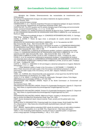 Geo Consultoria Territorial e Ambiental www.geocta.com.br
www.reduzirdesperdicio.com.br
42
____. Ministério das Cidades. Dimensionamento das necessidades de investimentos para a
universalização
dos serviços de abastecimento de água e de coleta e tratamento de esgotos sanitários
no Brasil. Brasília: 2003.
342 Uso racional de água e energia
CHERNICHARO, C. A. L. Reatores anaeróbios Princípios do tratamento biológico de águas residuária,
v. 5. Belo Horizonte: Departamento de Engenharia Ambiental-UFMG, 2007.
CHERTOW M.R. The IPAT equation and its variants changing views of technology and environmental
impact. Journal of Industrial Ecology, v. 4, n. 4, p. 13–29, 2001.
COHIM, E; GARCIA, A.P. Análise econômica da utilização de água de chuva. Trabalho submetido
ao 250 CONGRESSO BRASILEIRO DE ENGENHARIA SANITÁRIA E AMBIENTAL a ser realizado em
Recife em 2009.
________. Hierarquia da qualidade da água. In: CONGRESO INTERAMERICANO AIDIS, 31. Santiago,
Chile: Anais... Santiago, Chile, 2008
COHIM, E; COHIM, F. Reúso de água cinza: a percepção do usuário (estudo exploratório). In:
CONGRESSO
BRASILEIRO DE ENGENHARIA SANITÁRIA E AMBIENTAL, 24. 2–7 de setembro de 2007,
Belo Horizonte-MG. Anais... Belo Horizonte-MG: Abes, 2007.
COHIM, E.; COHIM, F. Reúso de água cinza: a percepção do usuário. In: CONGRESSO BRASILEIRO
DE ENGENHARIA SANITÁRIA E AMBIENTAL, 24. 2-7 de setembro de 2007, Belo Horizonte-MG.
Anais... Belo Horizonte-MG: Abes, 2007, II-166.
COHIM, E.; KIPERSTOK, A. Sistemas de esgotamento sanitário: conhecer o passado para moldar
o futuro. In: CONGRESSO BRASILEIRO DE ENGENHARIA SANITÁRIA E AMBIENTAL, 24. 2-7 de
setembro de 2007, Belo Horizonte-MG. Anais... Belo Horizonte-MG: Abes, II-163, 2007.
DRICA PARA A AMÉRICA LATINA, 25-28 nov 2007, Fortaleza-CE. Anais... Fortaleza-CE, 2007.
COHIM, E. et al. Do saneamento tradicional ao saneamento ecológico: a necessidade de construir
uma dimensão sócio-cultural. In: CONFERÊNCIA INTERNACIONAL EM SANEAMENTO SUSTENTÁ-
VEL: SEGURANÇA ALIMENTAR E HÍDRICA PARA A AMÉRICA LATINA, 25-28 nov 2007, Fortaleza-
CE. Anais... Fortaleza-CE, 2007.
CURTIS, V.; SINGH, S.; VONCKEN, N. Dirt and disgust: a darwinian perspective on hygiene. Medische
Antropologie, v. 11, n. 1, 1999.
______. Urban Metabolic system of water in the 21st century. In: WATANABE, Y.; FUNAMIZU, N.
(Eds.). Water resources and water supply in the 21st century: International symposium on water
resources and water supply in the 21st century. oct 5-6, 2001. Sapporo: Hokkaido University
Press, 2003.
TODD, J.A., CURRAN, M.A. Streamlined life-cycle assessment: a final report from the SETAC North
America Streamlined LCA Workgroup. [s.l.]: Setac, 1999.
TUCCI, C. E. M.; GENZ, F. Controle do impacto da urbanização. Drenagem Urbana. Porto Alegre:
ABRH/Editora da Universidade/ UFRGS, p. 277-345 1995.
ORGANIZAÇÃO DAS NAÇÕES UNIDAS. Report of the World Commission on Environment and
Development:
Our Common Future, 1987.
ORGANIZAÇÃO DAS NAÇÕES UNIDAS. Division For Sustainable Development. Agenda 21. Disponível
em: <http://www.un.org/esa/sustdev/documents/agenda21/english/agenda21toc.htm>,
2004.
ORGANIZAÇÃO DAS NAÇÕES UNIDAS. Division For Sustainable Development. Agenda 21. Disponível
em: <http://www.un.org/esa/sustdev/documents/agenda21/english/agenda21toc.htm>,
2004.
ORGANIZAÇÃO DAS NAÇÕES UNIDAS. Millennium Project. Investing in development: a practical
plan to achieve the Millennium Development Goals. New York: 2005.
UNDP. Human development report, beyond scarcity: Power, poverty and the global water crisis.
[s.l.], 2006.
WORLD HEALTH ORGANIZATION. Protecting health from climate change: World Health Day 2008.
25 p. Disponível em: <http://www.who.int/world-health-day/toolkit/report_web.pdf> Acesso
em: 23 set 2008.
WWF – BRASIL. Agenda elétrica sustentável 2020: estudo de cenários para um setor elétrico brasileiro
eficiente, seguro e competitivo. [s.l.], set 2006. 79 p. Disponível em: <http://www.wwf.org.br>.
YANG, H. et al. Evaluating waste treatment, recycle and reuse in industrial system: an application
of the e mergy approach. Ecological Modelling, v. 160, p. 13-21, 2003.
 