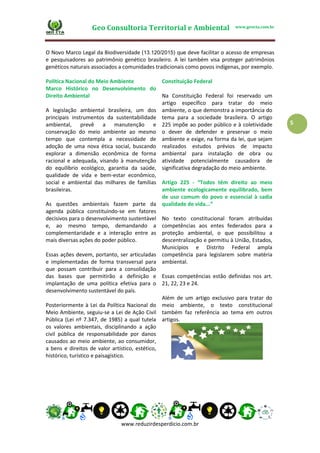 Geo Consultoria Territorial e Ambiental www.geocta.com.br
www.reduzirdesperdicio.com.br
5
O Novo Marco Legal da Biodiversidade (13.120/2015) que deve facilitar o acesso de empresas
e pesquisadores ao patrimônio genético brasileiro. A lei também visa proteger patrimônios
genéticos naturais associados a comunidades tradicionais como povos indígenas, por exemplo.
Política Nacional do Meio Ambiente
Marco Histórico no Desenvolvimento do
Direito Ambiental
A legislação ambiental brasileira, um dos
principais instrumentos da sustentabilidade
ambiental, prevê a manutenção e
conservação do meio ambiente ao mesmo
tempo que contempla a necessidade de
adoção de uma nova ética social, buscando
explorar a dimensão econômica de forma
racional e adequada, visando à manutenção
do equilíbrio ecológico, garantia da saúde,
qualidade de vida e bem-estar econômico,
social e ambiental das milhares de famílias
brasileiras.
As questões ambientais fazem parte da
agenda pública constituindo-se em fatores
decisivos para o desenvolvimento sustentável
e, ao mesmo tempo, demandando a
complementaridade e a interação entre as
mais diversas ações do poder público.
Essas ações devem, portanto, ser articuladas
e implementadas de forma transversal para
que possam contribuir para a consolidação
das bases que permitirão a definição e
implantação de uma política efetiva para o
desenvolvimento sustentável do país.
Posteriormente à Lei da Política Nacional do
Meio Ambiente, seguiu-se a Lei de Ação Civil
Pública (Lei nº 7.347, de 1985) a qual tutela
os valores ambientais, disciplinando a ação
civil pública de responsabilidade por danos
causados ao meio ambiente, ao consumidor,
a bens e direitos de valor artístico, estético,
histórico, turístico e paisagístico.
Constituição Federal
Na Constituição Federal foi reservado um
artigo específico para tratar do meio
ambiente, o que demonstra a importância do
tema para a sociedade brasileira. O artigo
225 impõe ao poder público e à coletividade
o dever de defender e preservar o meio
ambiente e exige, na forma da lei, que sejam
realizados estudos prévios de impacto
ambiental para instalação de obra ou
atividade potencialmente causadora de
significativa degradação do meio ambiente.
Artigo 225 - “Todos têm direito ao meio
ambiente ecologicamente equilibrado, bem
de uso comum do povo e essencial à sadia
qualidade de vida...”
No texto constitucional foram atribuídas
competências aos entes federados para a
proteção ambiental, o que possibilitou a
descentralização e permitiu à União, Estados,
Municípios e Distrito Federal ampla
competência para legislarem sobre matéria
ambiental.
Essas competências estão definidas nos art.
21, 22, 23 e 24.
Além de um artigo exclusivo para tratar do
meio ambiente, o texto constitucional
também faz referência ao tema em outros
artigos.
 