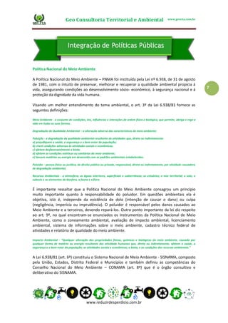 Geo Consultoria Territorial e Ambiental www.geocta.com.br
www.reduzirdesperdicio.com.br
7
Política Nacional do Meio Ambiente
A Política Nacional do Meio Ambiente – PNMA foi instituída pela Lei nº 6.938, de 31 de agosto
de 1981, com o intuito de preservar, melhorar e recuperar a qualidade ambiental propícia à
vida, assegurando condições ao desenvolvimento sócio- econômico, à segurança nacional e à
proteção da dignidade da vida humana.
Visando um melhor entendimento do tema ambiental, o art. 3º da Lei 6.938/81 fornece as
seguintes definições:
Meio Ambiente - o conjunto de condições, leis, influências e interações de ordem física e biológica, que permite, abriga e rege a
vida em todas as suas formas.
Degradação da Qualidade Ambiental – a alteração adversa das características do meio ambiente;
Poluição - a degradação da qualidade ambiental resultante de atividades que, direta ou indiretamente:
a) prejudiquem a saúde, a segurança e o bem-estar da população;
b) criem condições adversas às atividades sociais e econômicas;
c) afetem desfavoravelmente a biota;
d) afetem as condições estéticas ou sanitárias do meio ambiente;
e) lancem matérias ou energia em desacordo com os padrões ambientais estabelecidos.
Poluidor - pessoa física ou jurídica, de direito público ou privado, responsável, direta ou indiretamente, por atividade causadora
de degradação ambiental;
Recursos Ambientais - a atmosfera; as águas interiores, superficiais e subterrâneas; os estuários; o mar territorial; o solo; o
subsolo e os elementos da biosfera, a fauna e a flora.
É importante ressaltar que a Política Nacional do Meio Ambiente consagrou um princípio
muito importante quanto à responsabilidade do poluidor. Em questões ambientais ela é
objetiva, isto é, independe da existência de dolo (intenção de causar o dano) ou culpa
(negligência, imperícia ou imprudência). O poluidor é responsável pelos danos causados ao
Meio Ambiente e a terceiros, devendo repará-los. Outro ponto importante da lei diz respeito
ao art. 9º, no qual encontram-se enunciados os Instrumentos da Política Nacional de Meio
Ambiente, como o zoneamento ambiental, avaliação de impacto ambiental, licenciamento
ambiental, sistema de informações sobre o meio ambiente, cadastro técnico federal de
atividades e relatório de qualidade do meio ambiente.
Impacto Ambiental - “Qualquer alteração das propriedades físicas, químicas e biológicas do meio ambiente, causada por
qualquer forma de matéria ou energia resultante das atividade humanas que, direta ou indiretamente, afetem a saúde, a
segurança e o bem-estar da população; as atividades sociais e econômicas; a biota; e as condições dos recursos ambientais.”
A Lei 6.938/81 (art. 6º) constituiu o Sistema Nacional de Meio Ambiente - SISNAMA, composto
pela União, Estados, Distrito Federal e Municípios e também definiu as competências do
Conselho Nacional do Meio Ambiente – CONAMA (art. 8º) que é o órgão consultivo e
deliberativo do SISNAMA.
 