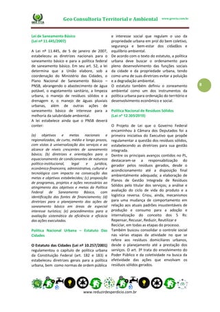 Geo Consultoria Territorial e Ambiental www.geocta.com.br
www.reduzirdesperdicio.com.br
8
Lei de Saneamento Básico
(Lei nº 11.445/2007)
A Lei nº 11.445, de 5 de janeiro de 2007,
estabeleceu as diretrizes nacionais para o
saneamento básico e para a política federal
de saneamento básico. Em seu art. 52, a lei
determina que a União elabore, sob a
coordenação do Ministério das Cidades, o
Plano Nacional de Saneamento Básico –
PNSB, abrangendo o abastecimento de água
potável, o esgotamento sanitário, a limpeza
urbana, o manejo de resíduos sólidos e a
drenagem e, o manejo de águas pluviais
urbanas, além de outras ações de
saneamento básico de interesse para a
melhoria da salubridade ambiental.
A lei estabelece ainda que o PNSB deverá
conter:
(a) objetivos e metas nacionais e
regionalizadas, de curto, médio e longo prazos,
com vistas à universalização dos serviços e ao
alcance de níveis crescentes de saneamento
básico; (b) diretrizes e orientações para o
equacionamento de condicionantes de natureza
político-institucional, legal e jurídica,
econômico-financeira, administrativa, cultural e
tecnológica com impacto na consecução das
metas e objetivos estabelecidos; (c) proposição
de programas, projetos e ações necessários ao
atingimento dos objetivos e metas da Política
Federal de Saneamento Básico, com
identificação das fontes de financiamento; (d)
diretrizes para o planejamento das ações de
saneamento básico em áreas de especial
interesse turístico; (e) procedimentos para a
avaliação sistemática da eficiência e eficácia
das ações executadas.
Política Nacional Urbana – Estatuto Das
Cidades
O Estatuto das Cidades (Lei nº 10.257/2001)
regulamentou o capítulo de política urbana
da Constituição Federal (art. 182 e 183) e
estabeleceu diretrizes gerais para a política
urbana, bem como normas de ordem pública
e interesse social que regulam o uso da
propriedade urbana em prol do bem coletivo,
segurança e bem-estar dos cidadãos e
equilíbrio ambiental.
De acordo com o texto do estatuto, a política
urbana deve buscar o ordenamento para
pleno desenvolvimento das funções sociais
da cidade e da propriedade urbana, tendo
como uma de suas diretrizes evitar a poluição
e a degradação ambiental.
O estatuto também definiu o zoneamento
ambiental como um dos instrumentos da
política urbana para ordenação do território e
desenvolvimento econômico e social.
Política Nacional de Resíduos Sólidos
(Lei nº 12.305/2010)
O Projeto de Lei que o Governo Federal
encaminhou à Câmara dos Deputados foi a
primeira iniciativa do Executivo que propõe
regulamentar a questão dos resíduos sólidos,
estabelecendo as diretrizes para sua gestão
integrada.
Dentre os principais avanços contidos no PL,
destacaram-se a responsabilização do
gerador pelos resíduos gerados, desde o
acondicionamento até a disposição final
ambientalmente adequada; a elaboração de
Planos de Gestão Integrada de Resíduos
Sólidos pelo titular dos serviços; a análise e
avaliação do ciclo de vida do produto e a
logística reversa. Criou, ainda, mecanismos
para uma mudança de comportamento em
relação aos atuais padrões insustentáveis de
produção e consumo para a adoção e
internalização do conceito dos 5 Rs:
Repensar, Recusar, Reduzir, Reutilizar e
Reciclar, em todas as etapas do processo.
Também buscou consolidar o controle social
nas várias etapas da atividade no que se
refere aos resíduos domiciliares urbanos,
desde o planejamento até a prestação dos
serviços. O art. 3º trata do envolvimento do
Poder Público e da coletividade na busca da
efetividade das ações que envolvam os
resíduos sólidos gerados.
 