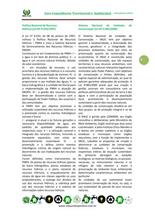 Geo Consultoria Territorial e Ambiental www.geocta.com.br
www.reduzirdesperdicio.com.br
9
Política Nacional de Recursos
Hídricos (Lei Nº 9.433/1997)
A Lei nº 9.433, de 08 de janeiro de 1997,
nstituiu a Política Nacional de Recursos
Hídricos – PNRH e criou o Sistema Nacional
de Gerenciamento dos Recursos Hídricos –
SNGRH.
Constituem-se em fundamentos da PNRH: I –
a água é um bem de domínio público; II - a
água é um recurso natural limitado, dotado
de valor econômico;
III - em situações de escassez, o uso
prioritário dos recursos hídricos é o consumo
humano e a dessedentação de animais; IV - a
gestão dos recursos hídricos deve sempre
proporcionar o uso múltiplo das águas; V - a
bacia hidrográfica é a unidade territorial para
a implementação da PNRH e atuação do
SNGRH; VI - a gestão dos recursos hídricos
deve ser descentralizada e contar com a
participação do Poder Público, dos usuários e
das comunidades.
A PNRH tem por objetivo promover a
utilização sustentável dos recursos hídricos e
a prevenção contra os eventos hidrológicos
nocivos e busca:
I - assegurar à atual e às futuras gerações a
necessária disponibilidade de água, em
padrões de qualidade adequados aos
respectivos usos; II – a utilização racional e
integrada dos recursos hídricos, incluindo o
transporte aquaviário, com vistas ao
desenvolvimento sustentável; III - a
prevenção e a defesa contra eventos
hidrológicos críticos de origem natural ou
decorrentes do uso inadequado dos recursos
naturais.
Foram definidos como instrumentos da
PNRH: Os planos de recursos hídricos (planos
de bacia hidrográfica, planos estaduais de
recursos hídricos e o plano nacional de
recursos hídricos), o enquadramento dos
corpos de água em classes segundo os usos
preponderantes, a outorga dos direitos de
uso dos recursos hídricos, a cobrança pelo
uso dos recursos hídricos e o sistema de
informações sobre recursos hídricos.
Sistema Nacional de Unidades de
Conservação (Lei Nº 9.985/2000)
O Sistema Nacional de Unidades de
Conservação – SNUC tem por objetivo
garantir a biodiversidade, a diversidade dos
recursos genéticos e a integridade dos
processos ambientais, tanto por meio da
preservação quanto da conservação dos
ecossistemas. O SNUC é constituído pelas
unidades de conservação, que são espaços
territoriais e seus recursos ambientais, com
características naturais relevantes legalmente
instituídos pelo Poder Público, com objetivos
de conservação e limites definidos, sob
regime especial de administração, ao qual se
aplicam garantias adequadas de proteção. A
Lei 9.985/2000 prevê que sua criação e
gestão ocorram em consonância com as
políticas administrativas do uso da terra e das
águas e com a participação da população
local, promovendo o desenvolvimento
sustentável a partir dos recursos naturais.
As unidades de conservação dividem-se em
dois grupos: as de proteção integral e as de
uso.
O SNUC é gerido pelo CONAMA, seu órgão
consultivo e deliberativo; pelo Ministério do
Meio Ambiente, órgão central que atua como
coordenador; e pelo Instituto Chico Mendes e
o Ibama, em caráter supletivo, e os órgãos
estaduais e municipais como órgãos
executivos, com a função de implementar o
SNUC, subsidiar as propostas de criação e
administrar as unidades de conservação
federais, estaduais e municipais nas
respectivas esferas de atuação sustentável.
As primeiras abrangem as estações
ecológicas, as reservas biológicas, os parques
nacionais, os monumentos naturais e os
refúgios de vida silvestre e visam à
preservação do ambiente local, enfatizando
determinadas características ambientais em
particular.
As unidades de uso sustentável visam
promovera conservação do local, ou seja, o
uso sustentável de parcela de seus recursos
naturais.
 