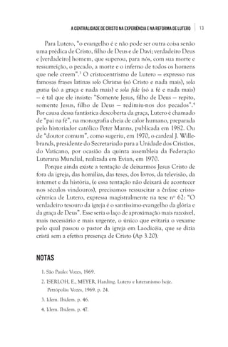 13A centralidade de Cristo na experiência e na Reforma de Lutero
Para Lutero, “o evangelho é e não pode ser outra coisa senão
uma prédica de Cristo, filho de Deus e de Davi; verdadeiro Deus
e [verdadeiro] homem, que superou, para nós, com sua morte e
ressurreição, o pecado, a morte e o inferno de todos os homens
que nele creem”.3
 O cristocentrismo de Lutero — expresso nas
famosas frases latinas solo Christus (só Cristo e nada mais), sola
gratia (só a graça e nada mais) e sola fide (só a fé e nada mais)
— é tal que ele insiste: “Somente Jesus, filho de Deus — repito,
somente Jesus, filho de Deus — redimiu-nos dos pecados”.4 
Por causa dessa fantástica descoberta da graça, Lutero é chamado
de “pai na fé”, na monografia cheia de calor humano, preparada
pelo historiador católico Peter Manns, publicada em 1982. Ou
de “doutor comum”, como sugeriu, em 1970, o cardeal J. Wille-
brands, presidente do Secretariado para a Unidade dos Cristãos,
do Vaticano, por ocasião da quinta assembleia da Federação
Luterana Mundial, realizada em Evian, em 1970. 
Porque ainda existe a tentação de deixarmos Jesus Cristo de
fora da igreja, das homilias, das teses, dos livros, da televisão, da
internet e da história, (e essa tentação não deixará de acontecer
nos séculos vindouros), precisamos ressuscitar a ênfase cristo-
cêntrica de Lutero, expressa magistralmente na tese nº 62: “O
verdadeiro tesouro da igreja é o santíssimo evangelho da glória e
da graça de Deus”. Esse seria o laço de aproximação mais razoável,
mais necessário e mais urgente, o único que evitaria o vexame
pelo qual passou o pastor da igreja em Laodicéia, que se dizia
cristã sem a efetiva presença de Cristo (Ap 3.20). 
Notas 
1. São Paulo: Vozes, 1969.
2. ISERLOH, E., MEYER, Harding. Lutero e luteranismo hoje.
Petrópolis: Vozes, 1969. p. 24. 
3. Idem. Ibidem. p. 46. 
4. Idem. Ibidem. p. 47. 
 