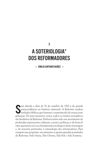 3
A soteriologia*
dos reformadores
— Emilio Antonio Nuñez —
S
em dúvida a data de 31 de outubro de 1517 é de grande
transcendência na história universal. A Reforma exaltou
verdades bíblicas que formam o sustentáculo de nossa evan-
gelização. De uma maneira e outra, todos os cristãos evangélicos
são herdeiros da Reforma. Embora tenha sido um movimento de
profundas repercussões culturais, sociais e políticas, é de bom al-
vitre agarrarmo-nos aos fundamentos teológicos desta mensagem
e, de maneira particular, à soteriologia dos reformadores. Para
cumprir esse propósito, recorreremos a quatro grandes postulados
da Reforma: Sola Gratia, Solo Christus, Sola Fide e Sola Scriptura. 
 