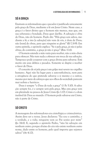 15A soteriologia dos reformadores
Só a graça 
Ensinam os reformadores que o pecador é justificado unicamente
pela graça de Deus, mediante a fé em Jesus Cristo. Neste caso, a
graça é o favor divino que o homem não merece, mas que, em
sua soberania e bondade, Deus quer dar-lhe. A salvação é obra
de Deus, não do homem. Paulo diz: “Pela graça sois salvos, me-
diante a fé; e isto [a salvação] não vem de vós, é dom de Deus;
não [vem] de obras, para que ninguém se glorie” (Ef 2.8-9). Em
outra epístola, o apóstolo explica: “Se é pela graça, já não é pelas
obras; do contrário, a graça já não é graça” (Rm 11.6).
O homem estende a mão vazia para receber, não a mão cheia
para oferecer. Não tem nada a oferecer em troca de sua salvação.
Tampouco pode cooperar com a graça divina para salvar-se. Está
morto em seus delitos e pecados. Somente se dispõe a receber
o favor de Deus. 
O conceito de só pela graça é um golpe mui severo no orgulho
humano. Aqui não há lugar para a auto-suficiência, nem para
a arrogância do que pretende salvar-se a si mesmo e a outros,
mesmo por meio de esforços que aos olhos da sociedade parecem
mui nobres e heróicos.
Deus é sempre “o Deus de toda a graça” (1 Pe 5.10). A salva-
ção sempre foi, é e sempre será pela graça. Mas esta graça vem
em plenitude na pessoa de Jesus Cristo (Jo 1.17). Cristo é o dom
inefável de Deus ao mundo. O homem pode salvar-se em Cristo,
não à parte de Cristo. 
Só Cristo
A mensagem dos reformadores era cristológica e cristocêntrica.
Assim deve ser a nossa. Jesus declarou: “Eu sou o caminho, e
a verdade, e a vida; ninguém vem ao Pai senão por mim”
(Jo 14.6). E, segundo o apóstolo Pedro, “não há salvação em
nenhum outro; porque abaixo do céu não existe nenhum outro
nome, dado entre os homens, pelo qual importa que sejamos
salvos” (At 4.12). 
 