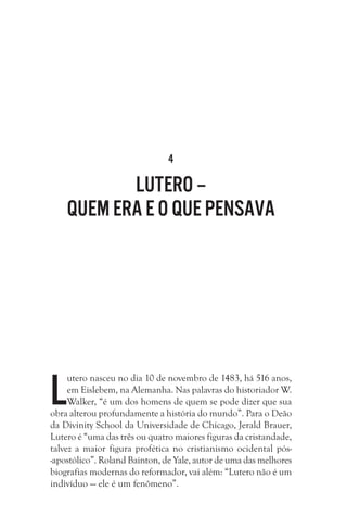 4
Lutero –
quem era e o que pensava
L
utero nasceu no dia 10 de novembro de 1483, há 516 anos,
em Eislebem, na Alemanha. Nas palavras do historiador W.
Walker, “é um dos homens de quem se pode dizer que sua
obra alterou profundamente a história do mundo”. Para o Deão
da Divinity School da Universidade de Chicago, Jerald Brauer,
Lutero é “uma das três ou quatro maiores figuras da cristandade,
talvez a maior figura profética no cristianismo ocidental pós-
-apostólico”. Roland Bainton, de Yale, autor de uma das melhores
biografias modernas do reformador, vai além: “Lutero não é um
indivíduo — ele é um fenômeno”.
 